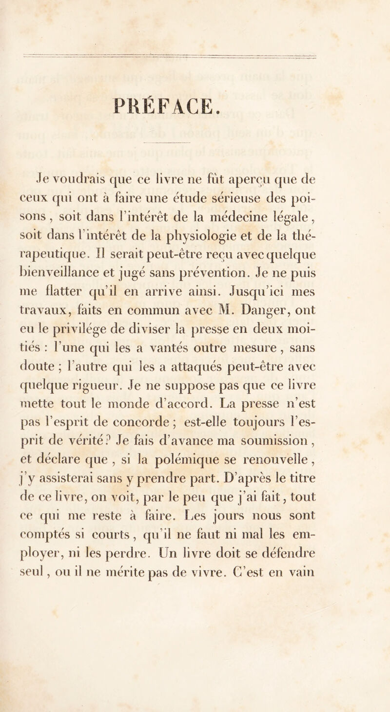 PKÉFACE. Je voudrais que ce livre ne fût aperçu que de ceux qui ont à faire une étude sérieuse des poi- sons , soit dans l’intérêt de la médecine légale, soit dans l’intérêt de la physiologie et de la thé- rapeutique. Il serait peut-être reçu avec quelque bienveillance et jugé sans prévention. Je ne puis me flatter qu’il en arrive ainsi. Jusqu ici mes travaux, faits en commun avec M. Danger, ont eu le privilège de diviser la presse en deux moi- tiés : l’une qui les a vantés outre mesure , sans doute ; l’autre qui les a attaqués peut-être avec quelque rigueur. Je ne suppose pas que ce livre mette tout le monde d’accord. La presse n’est pas l’esprit de concorde ; est-elle toujours l’es- prit de vérité? Je fais d’avance ma soumission, et déclare que , si la polémique se renouvelle, j’y assisterai sans y prendre part. D’après le titre de ce livre, on voit, par le peu que j’ai fait, tout ce qui me reste à faire. Les jours nous sont comptés si courts, qu’il ne faut ni mal les em- ployer, ni les perdre. Un livre doit se défendre seul, ou il ne mérite pas de vivre. C’est en vain