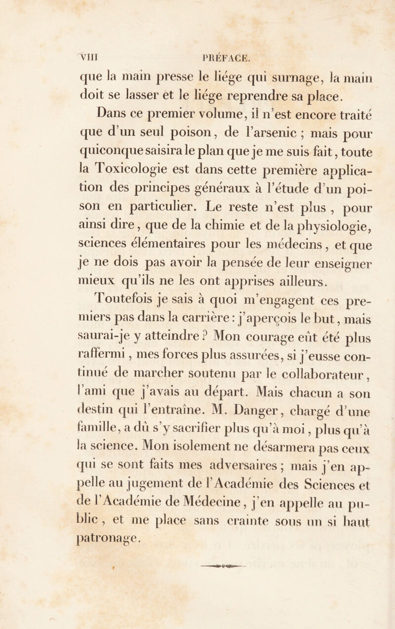 VIII PRÉFACE. que la main presse le liège qui surnage, la main doit se lasser et le liège reprendre sa place. Dans ce premier volume, il n’est encore traité que d’un seul poison, de l’arsenic ; mais pour quiconque saisira le plan que je me suis fait, toute la Toxicologie est dans cette première applica- tion des principes généraux à l’étude d’un poi- son en particulier. Le reste n’est plus , pour ainsi dire, que de la chimie et de la physiologie, sciences élémentaires pour les médecins, et que je ne dois pas avoir la pensée de leur enseigner mieux qu’ils ne les ont apprises ailleurs. Toutefois je sais à quoi m’engagent ces pre- miers pas dans la carrière : j’aperçois le but, mais saurai-je y atteindre ? Mon courage eût été plus raffermi, mes forces plus assurées, si j’eusse con- tinué de marcher soutenu par le collaborateur, l’ami que j’avais au départ. Mais chacun a son destin qui l’entraîne. M. Danger, chargé d’une famille, a dû s’y sacrifier plus qu’à moi, plus qu’à la science. Mon isolement ne désarmera pas ceux qui se sont faits mes adversaires; mais j’en ap- pelle au jugement de l’Académie des Sciences et de l’Académie de Médecine, j’en appelle au pu- blic , et me place sans crainte sous un si haut patronage.