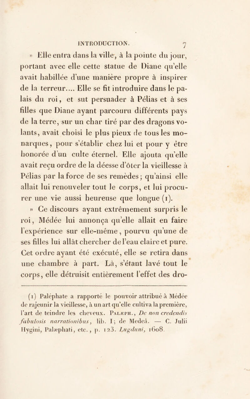 » Elle entra dans la ville , à la pointe du jour, portant avec elle cette statue de Diane qu’elle avait habillée d’une manière propre à inspirer de la terreur.... Elle se fit introduire dans le pa- lais du roi, et sut persuader à Pélias et à ses filles que Diane ayant parcouru différents pays de la terre, sur un char tiré par des dragons vo- lants, avait choisi le plus pieux de tous les mo- narques, pour s’établir chez lui et pour y être honorée d’un culte éternel. Elle ajouta quelle avait reçu ordre de la déesse doter la vieillesse à Pélias par la force de ses remèdes ; qu’ainsi elle allait lui renouveler tout le corps, et lui procu- rer une vie aussi heureuse que longue (i). » Ce discours ayant extrêmement surpris le roi, Médée lui annonça quelle allait en faire l’expérience sur elle-même, pourvu qu’une de ses filles lui allât chercher de l’eau claire et pure. Cet ordre ayant été exécuté, elle se retira dans une chambre à part. Là, s’étant lavé tout le corps, elle détruisit entièrement l’effet des dro- (i) Paléphate a rapporté le pouvoir attribué à Médée de rajeunir la vieillesse, à un art qu’elle cultiva la première, l’art de teindre les cheveux. Palæpii., De non credcnclis fabnlosis narration i b us, lib. I; de Medeâ. — C. Julii Hygini, Palæphati, etc., p. 12.3. Dugduni, 1608.