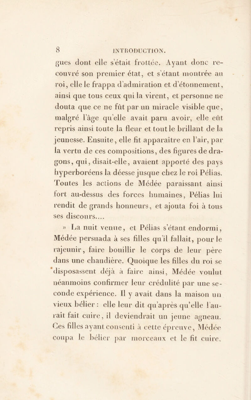 gués dont elle s était frottée. Ayant donc re- couvré son premier état, et s'étant montrée au roi, elle ie frappa d’admiration et d’étonnement, ainsi que tous ceux qui ia virent, et personne ne douta que ce ne fût par un miracle visible que, malgré l’âge qu elle avait paru avoir, elle eût repris ainsi toute la fleur et tout le brillant de la jeunesse. Ensuite, elle fit apparaître en l’air, par la vertu de ces compositions, des figures de dra- gons, qui, disait-elle, avaient apporté des pays hyperboréens la déesse jusque chez le roi Pélias. Toutes les actions de Médée paraissant ainsi fort au-dessus des forces humaines, Pélias lui rendit de grands honneurs, et ajouta foi à tous ses discours.... » La nuit venue, et Pélias s étant endormi, Médée persuada à ses filles qu’il fallait, pour le rajeunir, faire bouillir le corps de leur père dans une chaudière. Quoique les filles du roi se 'disposassent déjà à faire ainsi, Médée voulut néanmoins confirmer leur crédulité par une se- conde expérience. ïl y avait dans la maison un vieux bélier : elle leur dit qu’après qu’elle 1 au- rait fait cuire, il deviendrait un jeune agneau. Ces filles ayant consenti à cette épreuve, Médée coupa le bélier par morceaux et le fit cuire.