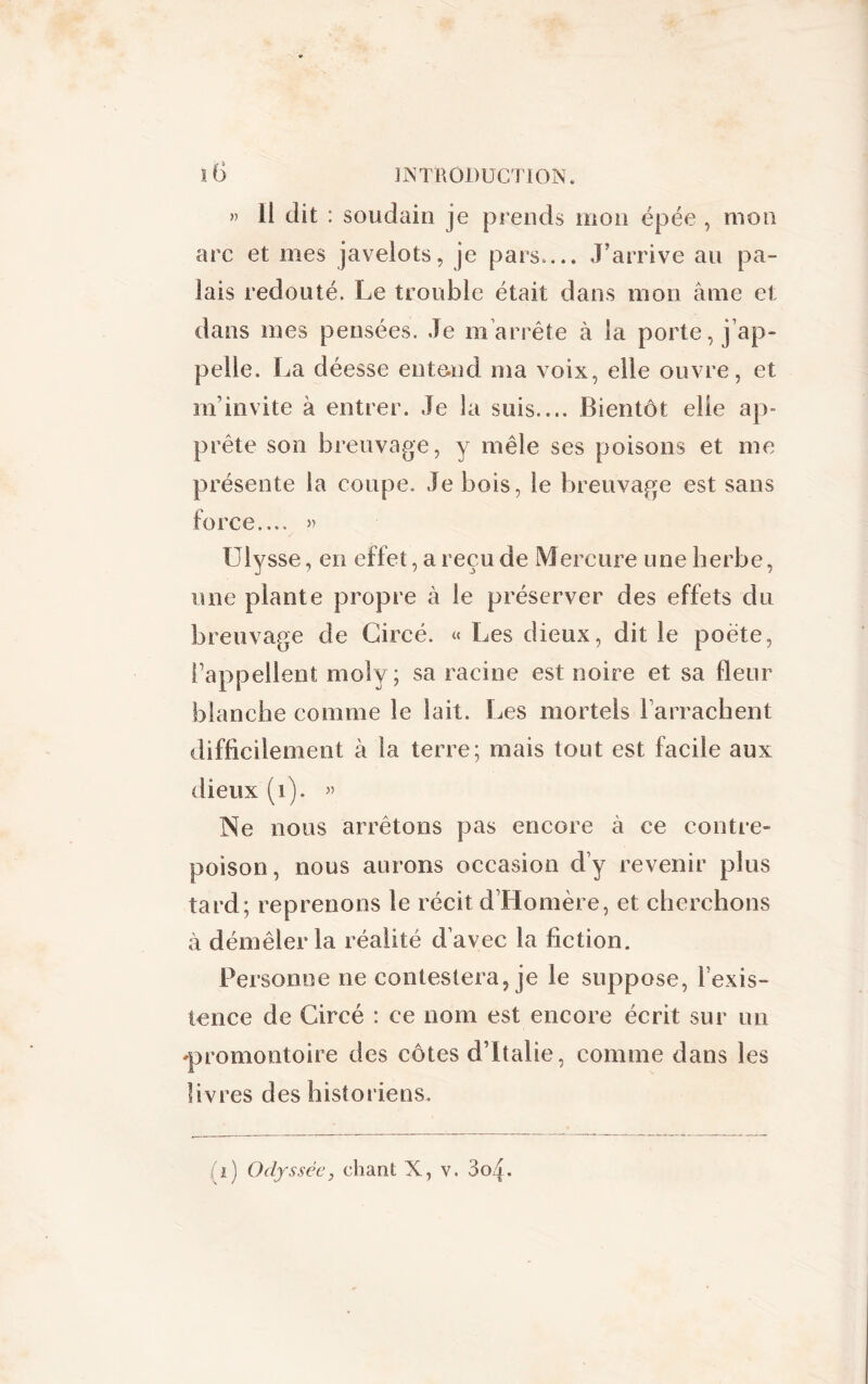 » il dit : soudain je prends mon épée , mon arc et mes javelots, je pars.... J’arrive au pa- lais redouté. Le trouble était dans mon âme et dans mes pensées. Je m’arrête à la porte, j ap- pelle. La déesse entend ma voix, elle ouvre, et m’invite à entrer. Je la suis.... Bientôt elle ap~ prête son breuvage, y mêle ses poisons et me présente la coupe. Je bois, le breuvage est sans force.... » Ulysse, en effet, a reçu de Mercure une herbe, une plante propre à le préserver des effets du breuvage de Gircé. « Les dieux, dit le poète, l’appellent moîy ; sa racine est noire et sa fleur blanche comme le lait. Les mortels l’arrachent difficilement à la terre; mais tout est facile aux dieux (1). » Ne nous arrêtons pas encore à ce contre- poison, nous aurons occasion d’y revenir plus tard; reprenons le récit d’Homère, et cherchons à démêler la réalité d’avec la fiction. Personne ne contestera, je le suppose, l’exis- tence de Circé : ce nom est encore écrit sur un 'promontoire des côtes d’Italie, comme dans les livres des historiens. T) Odyssée, chant X, v. So^.