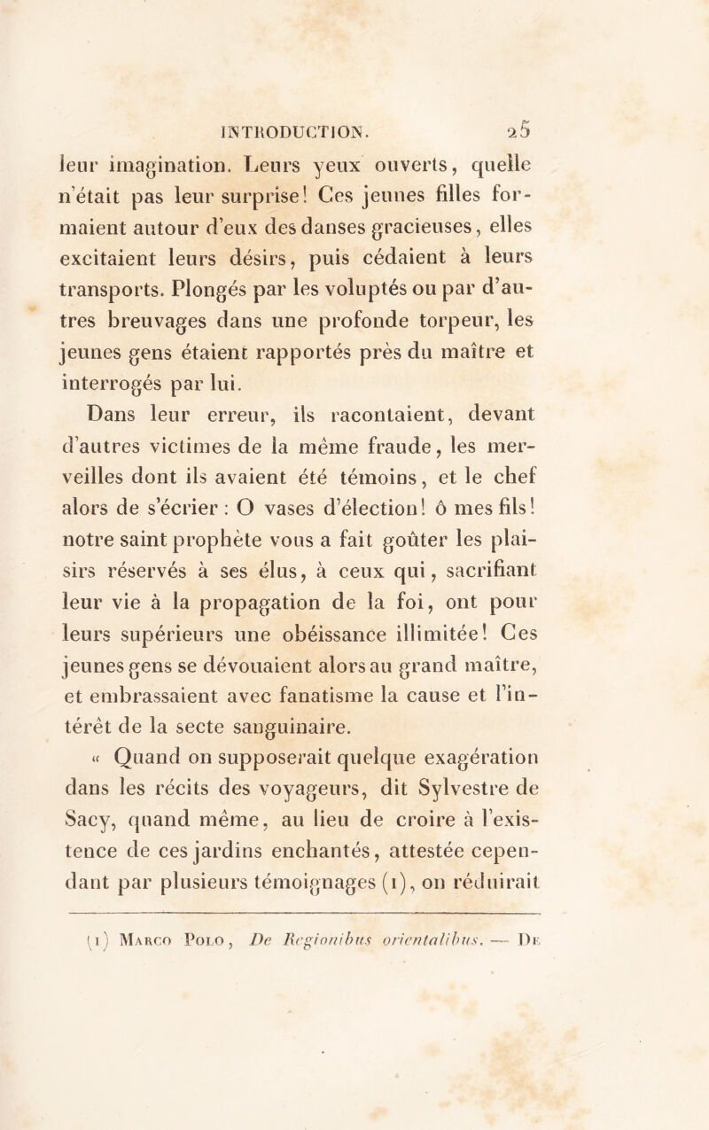 ienr imagination. Leurs yeux ouverts, quelle n était pas leur surprise! Ces jeunes filles for- maient autour d’eux des danses gracieuses, elles excitaient leurs désirs, puis cédaient à leurs transports. Plongés par les voluptés ou par d’au- tres breuvages dans une profonde torpeur, les jeunes gens étaient rapportés près du maître et interrogés par lui. Dans leur erreur, ils racontaient, devant d’autres victimes de la meme fraude, les mer- veilles dont ils avaient été témoins, et le chef alors de s’écrier: O vases d’élection! ô mes fils! notre saint prophète vous a fait goûter les plai- sirs réservés à ses élus, à ceux qui, sacrifiant leur vie à la propagation de la foi, ont pour leurs supérieurs une obéissance illimitée! Ces jeunes gens se dévouaient alors au grand maître, et embrassaient avec fanatisme la cause et l’in- térêt de la secte sanguinaire. « Quand on supposerait quelque exagération dans les récits des voyageurs, dit Sylvestre de Sacy, quand même, au lieu de croire à l’exis- tence de ces jardins enchantés, attestée cepen- dant par plusieurs témoignages (1), on réduirait Marco Polo, De Rcgionibus oricnlalibus. -— De