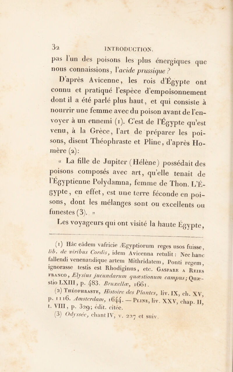 pas 1 un des poisons les plus énergiques que nous connaissions, 1 acide prussique ? D’après Avicenne, les rois d’Égypte ont connu et pratiqué l’espèce d’empoisonnement dont il a été parlé plus haut, et qui consiste à nourrir une femme avec du poison avant de l’en- voyer à un ennemi (r). C’est de l’Égypte qu’est venu, a îa Grèce, 1 art de préparer les poi- sons, disent Théophraste et Pline, d’après Ho- mère (2): « La fille de Jupiter (Hélène) possédait des poisons composés avec art, quelle tenait de 1 Égyptienne Polydamna, femme de Thon. L’É- gypte, en effet, est une terre féconde en poi- sons, dont les mélanges sont ou excellents ou funestes (3). » Les voyageurs qui ont visité la haute Égypte, (1) Hâc eâdem vafricie Ægyptiorum reges usos fuisse, lib. de vin bus Cordis, idem Avicenna rendit : Nec liane fallendi venenandique artem Mithridatem, Pond re-em ignorasse testis est Rhodiginus, etc. Gaspare a ReieI franco, Elysius jucundarum quœstionum campus ; Quæ- stioLXIII, p. 483. Bruxellœ, 1661. (2) 1 héophraste, Histoire des Plantes, liv. IX, ch. XV p. 1116. Amsterdam, 1644. — Pline, liv. XXV ’chap. Il’ t. VIII, p. 329; édit, citée. (3) Odyssée, chant IV, v. 227 et suiv.