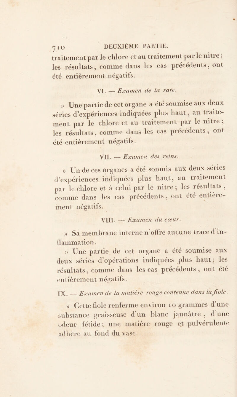 traitement par le chlore et au traitement parle nitre 5 les résultats, comme dans les cas précédents, ont été entièrement négatifs. VI. — Examen de Ici rate. )) Une partie de cet organe a été soumise aux deux séries d’expériences indiquées plus haut, au traite- ment par le chlore et au traitement par le nitre 5 les résultats, comme dans les cas précédents , ont été entièrement négatifs. VIL — Examen des reins. » Un de ces organes a été sonmis aux deux sériés d’expériences indiquées plus haut, au traitement par le chlore et à celui par le nitre; les résultats , comme dans les cas précédents, ont été entière- ment négatifs. VIII. — Examen du cœur. » Sa membrane interne n’offre aucune trace d'in- flammation. )> Une partie de cet organe a été soumise aux deux séries d’opérations indiquées plus haut; les résultats, comme dans les cas précédents , ont été entièrement négatifs. IX. — Examen de la matière rouge contenue dans la fiole. » Cette fiole renferme environ 10 grammes d’une substance graisseuse d’un blanc jaunâtre , d’une odeur fétide; une matière rouge et pulvérulente adhère au fond du vase.