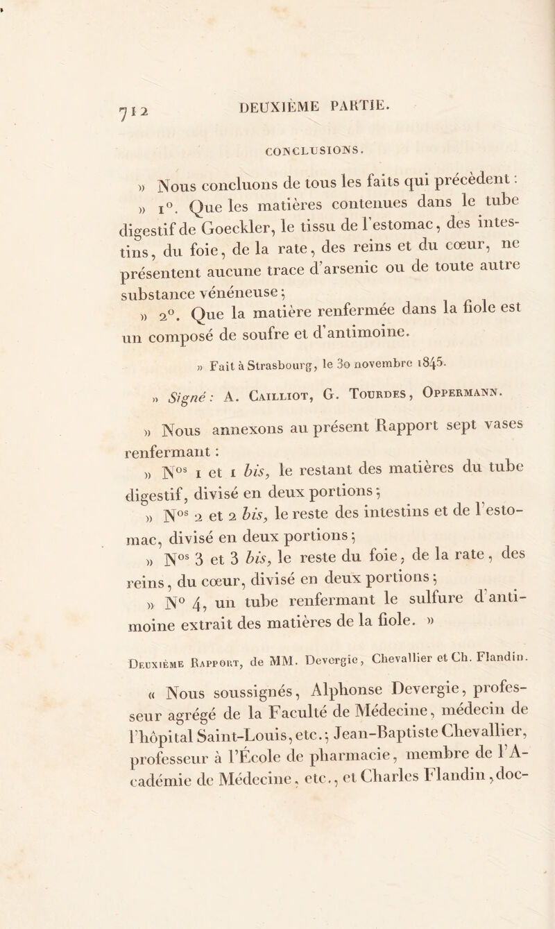 7Ï2 COIS G LU SI OXS. » Nous concluons de tous les laits qui précèdent. )> i°. Que les matières contenues dans le tube digestif de Goeckler, le tissu de l’estomac, des intes- tins , du foie, de la rate, des reins et du cœur, ne présentent aucune trace d’arsenic ou de toute autre substance vénéneuse ; » 2°. Que la matière renfermée dans la fiole est un composé de soufre et d antimoine. » Fait à Strasbourg, le 3o novembre 1845. ,> Signé : A. Cailliot, G. Tourdes, Oppermann. » Nous annexons au présent Rapport sept vases renfermant : » Nos 1 et 1 bis, le restant des matières du tube digestif, divisé en deux portions 5 » Nos 2 et 2 bis, le reste des intestins et de 1 esto- mac, divisé en deux portions*, » Nos 3 et 3 bis, le reste du foie, de la rate, des reins, du cœur, divisé en deux portions *, )> N° 4, un tube renfermant le sulfure d anti- moine extrait des matières de la fiole. » Deuxième Rapport, de MM. Devergîe, Chevallier et Ch. Flandin. « Nous soussignés, Alphonse Devergie, profes- seur agrégé de la Faculté de Médecine, médecin de fhôpital Saint-Louis, etc. 5 Jean-Baptiste Chevallier, professeur à f Ecole de pharmacie, membi e de 1 A- cadémie de Médecine, etc., et Charles Flandin ,doe-