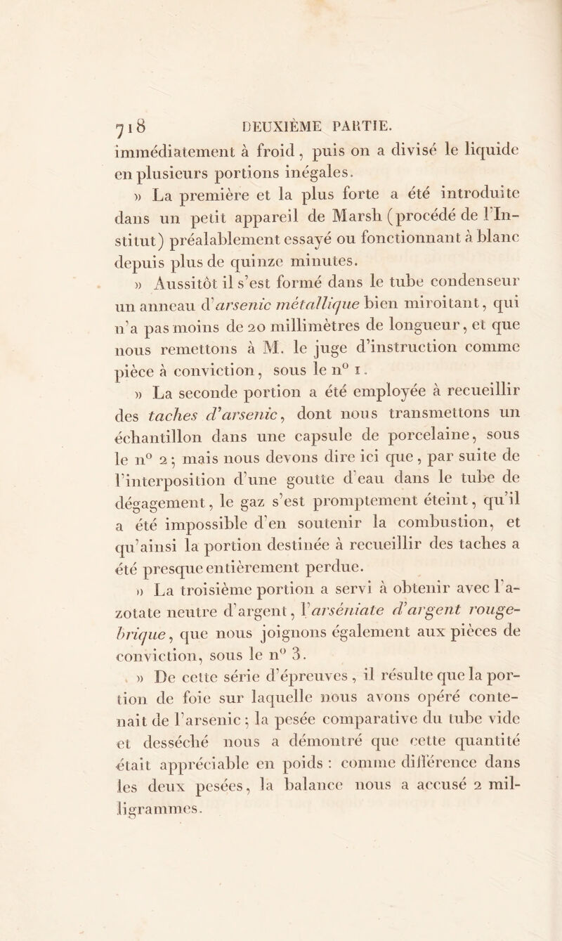 immédiatement à froid, puis on a divisé le liquide en plusieurs portions inégales. )> La première et la plus forte a été introduite dans un petit appareil de Marsh (procédé de l’In- stitut) préalablement essayé ou fonctionnant à blanc depuis plus de quinze minutes. )> Aussitôt il s’est formé dans le tube condenseur un anneau d’arsenic métallique bien miroitant, qui n’a pas moins de 20 millimètres de longueur, et que nous remettons à M. le juge d’instruction comme pièce à conviction, sous le n° 1. a La seconde portion a été employée à recueillir des taches d'arsenic, dont nous transmettons un échantillon dans une capsule de porcelaine, sous le n° 2 -, mais nous devons dire ici que , par suite de l’interposition d’une goutte cfeau dans le tube de dégagement, le gaz s’est promptement éteint, qu’il a été impossible d’en soutenir la combustion, et qu’ainsi la portion destinée à recueillir des taches a été presque entièrement perdue. d La troisième portion a servi à obtenir avec l’a- zotate neutre d’argent, Yarséniate d’argent rouge- brique, que nous joignons également aux pièces de conviction, sous le n° 3. a De cette série d’épreuves, il résulte que la por- tion de foie sur laquelle nous avons opéré conte- nait de l’arsenic 5 la pesée comparative du tube vide et desséché nous a démontré que cette quantité était appréciable en poids : comme différence dans les deux pesées, la balance nous a accusé 2 mil- ligrammes.