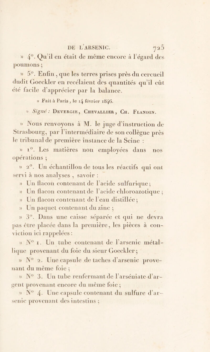 )> 4°. Qu il en était de même encore à 1 égard des poumons ; » 5°. Enfin, que les terres prises près du cercueil dudit Goeckler en recédaient des quantités qu’il eut été facile d’apprécier par la balance. » Fait à Paris , le février 1846. » Signé: Devergie, Chevallier, Ch. Flandin. » Nous renvoyons à M. le juge d’instruction de Strasbourg, par l’intermédiaire de son collègue près le tribunal de première instance de la Seine : » i°. Les matières non employées dans nos opérations ; » 20. U11 échantillon de tous les réactifs qui ont servi à nos analyses , savoir : » Un flacon contenant de l’acide sulfurique; » Un flacon contenant de l’acide chloroazotique ; » Un flacon contenant de l’eau distillée; )) Un paquet contenant du zinc ; » 3°. Dans une caisse séparée et qui 11e devra pas être placée dans la première, les pièces à con- viction ici rappelées : )) N° 1. Un tube contenant de l’arsenic métal- lique provenant du foie du sieur Goeckler ; » N° 2. Une capsule de taches d’arsenic prove- nant du même foie ; » N° 3. Un tube renfermant de l’arséniate d’ar- gent provenant encore du même foie ; » N° 4- Une capsule contenant du sulfure d’ar- senic provenant des intestins ;