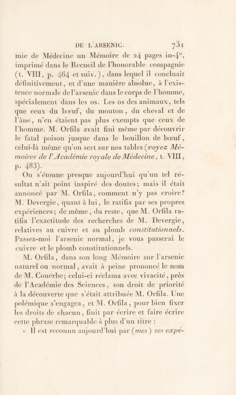 mie de Médecine un Mémoire de 24 pages in-4°, imprimé dans le Recueil de l’honorable compagnie (t. VIII, p. 464 etsuiv.), dans lequel il concluait définitivement, et d une manière absolue, à 1 exis- tence normale de l’arsenic dans le corps de l’homme, spécialement dans les os. Les os des animaux, tels que ceux du bœuf, du mouton , du cheval et de l’àne, n’en étaient pas plus exempts que ceux de 1 homme. M. Orfîla avait fini même par découvrir le fatal poison jusque dans le bouillon de bœuf, celui-là même qu’on sert sur nos tables (voyez Mé- moires de VAcadémie royale de Médecine, t. VIII, p. 483). On s’étonne presque aujourd’hui qu’un tel ré- sultat n’ait point inspiré des doutes; mais il était annoncé par M. Orfila, comment n’y pas croire? M. Devergie, quant à lui, le ratifia par ses propres expériences; de même , du reste, que M. Orfila ra- tifia l’exactitude des recherches de M. Devergie, relatives au cuivre et au plomb constitutionnels. Passez-moi l’arsenic normal, je vous passerai le cuivre et le plomb constitutionnels. M. Orfîla, dans son long Mémoire sur Farsenic naturel ou normal, avait à peine prononcé le nom de M. Couerbe; celui-ci réclama avec vivacité, près de l’Académie des Sciences , son droit de priorité à la découverte que s’était attribuée AL Orfila. Lne polémique s’engagea, et AI. Orfila, pour bien fixer les droits de chacun, finit par écrire et faire écrire cette phrase remarquable à plus d’un titre : « Il est reconnu aujourd’hui par (mes) ses expé-