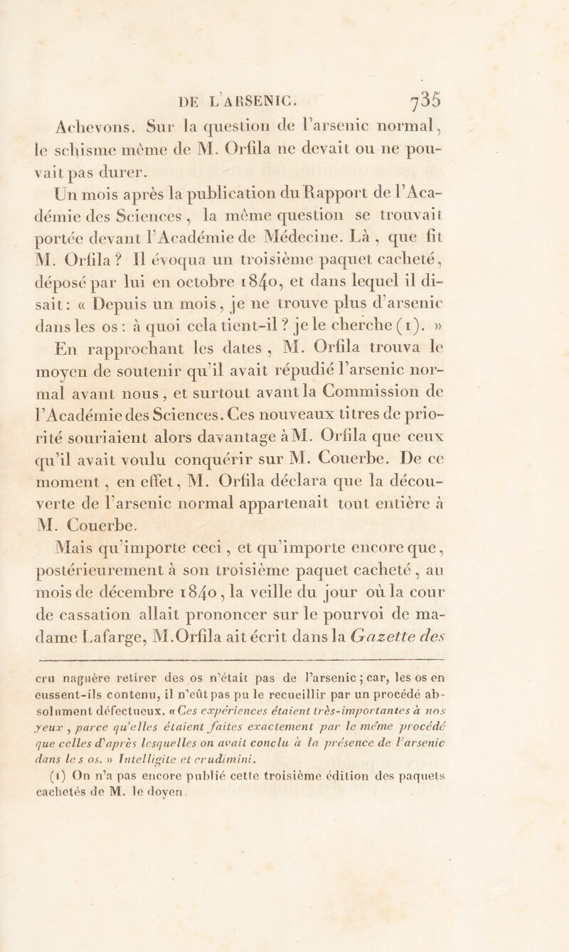 Achevons. Sur la question de l’arsenic normal, le schisme même de M. Orfila 11e devait ou 11e pou- vait pas durer. Un mois après la publication du Rapport de F Aca- demie des Sciences , la même question se trouvait portée devant F Académie de Médecine. Là , que lit M. Orlila ? Il évoqua un troisième paquet cacheté, déposé par lui en octobre 1840, et dans lequel il di- sait: « Depuis un mois, je 11e trouve plus d'arsenic dans les os : à quoi cela tient-il ? je le cherche ( 1). » En rapprochant les dates , M. Orfila trouva le moyen de soutenir qu’il avait répudié l’arsenic nor- mal avant nous, et surtout avant la Commission de l’Académie des Sciences. Ces nouveaux titres de prio- rité souriaient alors davantage àM. Orfila que ceux qu’il avait voulu conquérir sur M. Couerbe. De ce moment, en effet, M. Orfila déclara que la décou- verte de 1 arsenic normal appartenait tout entière à M. Couerbe. Mais qu importe ceci, et qu’importe encore que, postérieurement à son troisième paquet cacheté , au mois de décembre 1840, la veille du jour où la cour de cassation allait prononcer sur le pourvoi de ma- dame Lafarge, M.Orfila ait écrit dans la Gazette des cru naguère retirer des os n’était pas de l’arsenic ; car, les os en eussent-ils contenu, il n’eut pas pu le recueillir par un procédé ab- solument défect ueux. « Ces expériences étaient très-importantes h nos yeux , parce quelles étaient faites exactement par le meme procédé que celles dé après lesquelles on avait conclu h la présence de larsenic dans les os. » ïntellissitc et erudimini. <77 (1) On n’a pas encore publié cette troisième édition des paquets cachetés de M. le doyen.