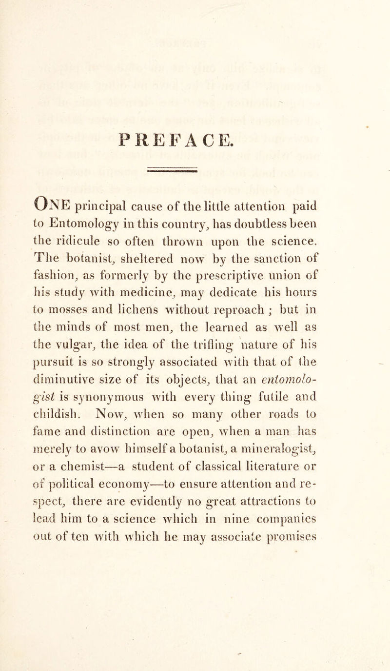 PREFAC E. One principal cause of the little attention paid to Entomology in this country, has doubtless been the ridicule so often thrown upon the science. The botanist, sheltered now by the sanction of fashion, as formerly by the prescriptive union of his study with medicine, may dedicate his hours to mosses and lichens without reproach ; but in the minds of most men, the learned as well as the vulgar, the idea of the trifling nature of his pursuit is so strongly associated with that of the diminutive size of its objects, that an entomolo- gist is synonymous with every thing futile and childish. Now, when so many other roads to fame and distinction are open, when a man has merely to avow himself a botanist, a mineralogist, or a chemist—a student of classical literature or of political economy—to ensure attention and re- spect, there are evidently no great attractions to lead him to a science which in nine companies out of ten with which he may associate promises