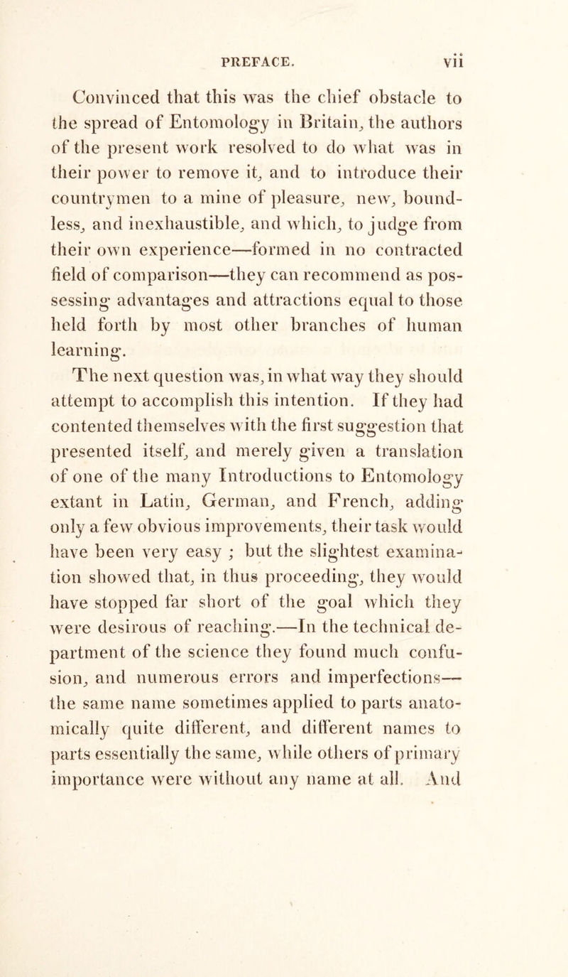 Convinced that this was the chief obstacle to the spread of Entomology in Britain, the authors of the present work resolved to do what was in their power to remove it, and to introduce their countrymen to a mine of pleasure, new, bound- less^ and inexhaustible, and which, to judge from their own experience—formed in no contracted held of comparison—they can recommend as pos- sessing advantages and attractions equal to those held forth by most other branches of human learning. The next question was, in what way they should attempt to accomplish this intention. If they had contented themselves with the first suggestion that presented itself, and merely given a translation of one of the many Introductions to Entomology extant in Latin, German, and French, adding only a few obvious improvements, their task would have been very easy ; but the slightest examina- tion showed that, in thus proceeding, they would have stopped far short of the goal which they were desirous of reaching.—In the technical de- partment of the science they found much confu- sion, and numerous errors and imperfections— the same name sometimes applied to parts anato- mically quite different, and different names to parts essentially the same, while others of primary importance were without any name at all. And