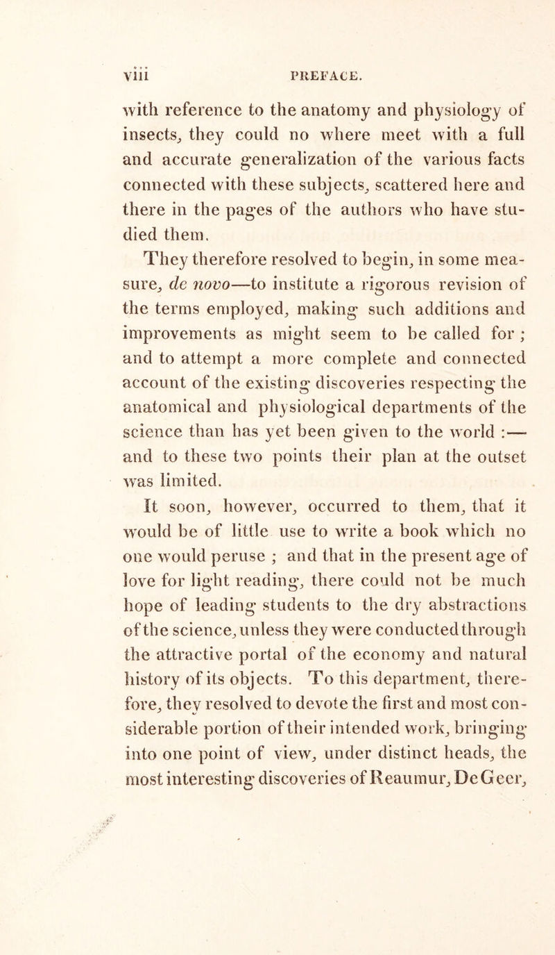 with reference to the anatomy and physiology of insects, they could no where meet with a full and accurate generalization of the various facts connected with these subjects, scattered here and there in the pages of the authors who have stu- died them. They therefore resolved to begin, in some mea- sure, de novo—to institute a rigorous revision of the terms employed, making such additions and improvements as might seem to be called for ; and to attempt a more complete and connected account of the existing discoveries respecting the anatomical and physiological departments of the science than has yet been given to the world :— and to these two points their plan at the outset was limited. It soon, however, occurred to them, that it would be of little use to write a book which no one would peruse ; and that in the present age of love for light reading, there could not be much hope of leading students to the dry abstractions of the science, unless they were conducted through the attractive portal of the economy and natural history of its objects. To this department, there- fore, thev resolved to devote the first and most con- siderable portion of their intended work, bringing into one point of view, under distinct heads, the most interesting discoveries of Reaumur, DeGeer,