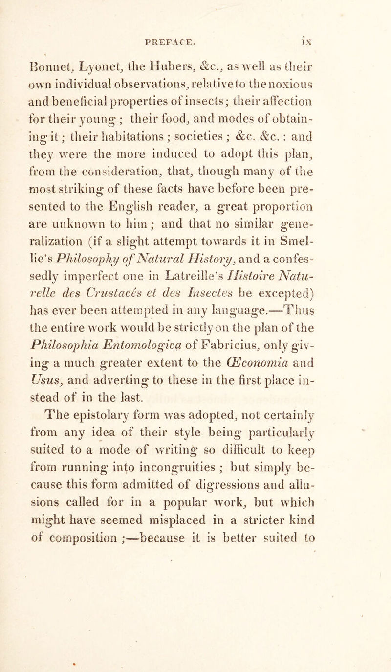 Bonnet, Lyonet, the Hubers, &amp;c., as well as their own individual observations, relative to the noxious and beneficial properties of insects; their affection for their young-; their food, and modes of obtain- ing* it; their habitations ; societies; &amp;c. &amp;c.: and they were the more induced to adopt this plan, from the consideration, that, though many of the most striking of these facts have before been pre- sented to the English reader, a great proportion are unknown to him; and that no similar gene- ralization (if a slight attempt towards it in Srnel- lie’s Philosophy of Natural History, and a confes- sedly imperfect one in Latreille’s Ilistoire Natu- relle des Crust aces et des Insectes be excepted) has ever been attempted in any language.—Thus the entire work would be strictly on the plan of the Philosophia Entomologica of Fabricius, only giv- ing a much greater extent to the CEconomia and UsuSj and adverting to these in the first place in- stead of in the last. The epistolary form was adopted, not certainly from any idea of their style being particularly suited to a mode of writing- so difficult to keep from running into incongruities ; but simply be- cause this form admitted of digressions and allu- sions called for in a popular work, but which might have seemed misplaced in a stricter kind of composition ;—-because it is better suited to