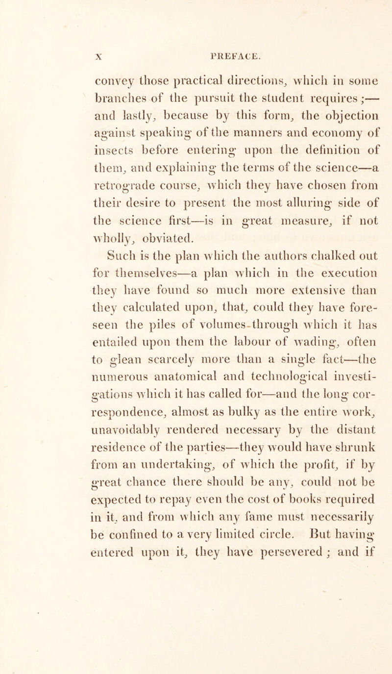 convey those practical directions, which in some branches of the pursuit the student requires;— and lastly, because by this form, the objection against speaking of the manners and economy of insects before entering* upon the definition of them, and explaining* the terms of the science—a retrograde course, which they have chosen from their desire to present the most alluring side of the science first—is in great measure, if not wholly, obviated. Such is the plan which the authors chalked out for themselves—a plan which in the execution they have found so much more extensive than they calculated upon, that, could they have fore- seen the piles of volumes-through which it has entailed upon them the labour of wading, often to glean scarcely more than a single fact—the numerous anatomical and technological investi- gations which it has called for—and the long cor- respondence, almost as bulky as the entire work, unavoidably rendered necessary by the distant residence of the parties—they would have shrunk from an undertaking, of which the profit, if by great chance there should be any, could not be expected to repay even the cost of books required in it, and from which any fame must necessarily be confined to a very limited circle. But having entered upon it, they have persevered ; and if