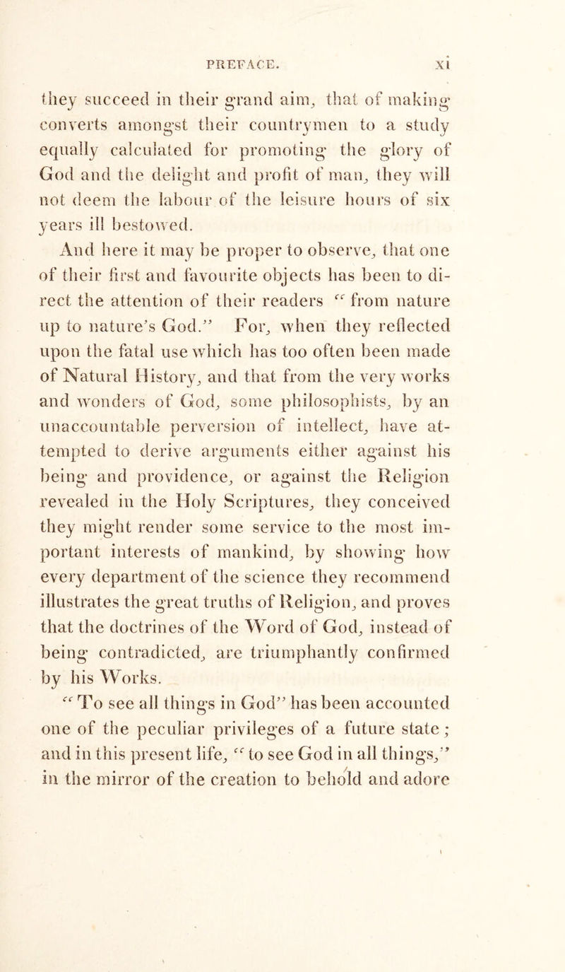 they succeed in their grand aim, that of making converts amongst their countrymen to a study equally calculated for promoting* the glory of God and the delight and profit of man, they will not deem the labour of the leisure hours of six years ill bestowed. And here it may be proper to observe, that one of their first and favourite objects has been to di- rect the attention of their readers from nature up to nature's God. For, when they reflected upon the fatal use which has too often been made of Natural History, and that from the very works and wonders of God, some philosophists, by an unaccountable perversion of intellect, have at- tempted to derive arguments either against his being and providence, or against the Religion revealed in the Holy Scriptures, they conceived they might render some service to the most im- portant interests of mankind, by showing* how every department of the science they recommend illustrates the great truths of Religion, and proves that the doctrines of the Word of God, instead of being contradicted, are triumphantly confirmed by his Works. To see all things in God has been accounted one of the peculiar privileges of a future state; and in this present life, “ to see God in all things, in the mirror of the creation to behold and adore t