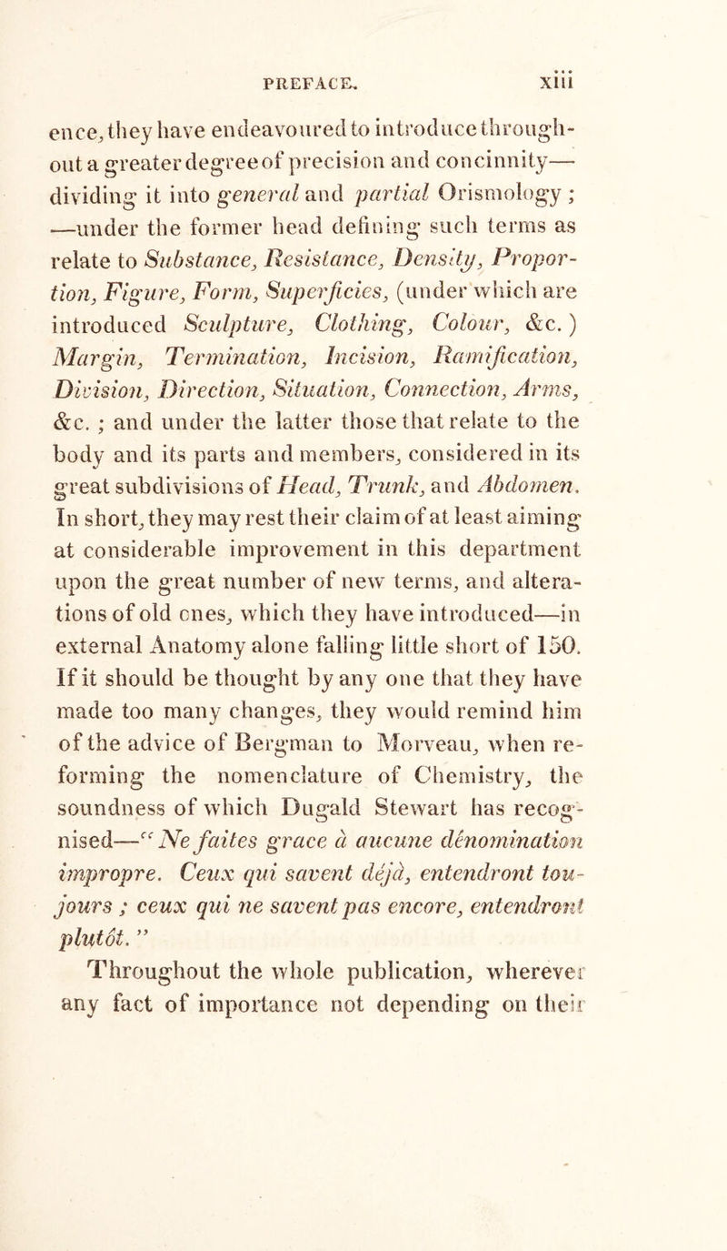 ence,they have endeavoured to introduce through- out a greater degree of precision and concinnity— dividing it into general and partial Orismology ; —under the former head defining such terms as relate to Substance, Resistance, Density, Propor- tion, Figure, Form, Superficies, (under which are introduced Sculpture, Clothing, Colour, &amp;c.) Margin, Termination, Incision, Ramification, Di vision, Direction, Situation, Connection, Arms, &amp;c. ; and under the latter those that relate to the body and its parts and members, considered in its great subdivisions of Head, Trunk, and Abdomen. In short, they may rest their claim of at least aiming at considerable improvement in this department upon the great number of new terms, and altera- tions of old ones, which they have introduced—in external Anatomy alone falling little short of 150, If it should be thought by any one that they have made too many changes, they would remind him of the advice of Bergman to Morveau, when re- forming the nomenclature of Chemistry, the soundness of which Dugald Stewart has recog- nised—cc Ne faites grace a aucune denomination impropre. Ceux qui savent dejcl, entendront tou- jour s ; ceux qui ne savent pas encore, entendront plutot. ” Throughout the whole publication, wherever any fact of importance not depending on their