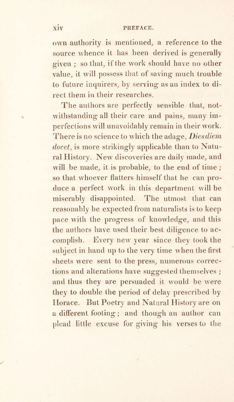 own authority is mentioned, a reference to the source whence it has been derived is generally given ; so that, if the work should have no other value, it will possess that of saving much trouble to future inquirers, by serving as an index to di- rect them in their researches. The authors are perfectly sensible that, not- withstanding all their care and pains, many im- perfections will unavoidably remain in their work. There is no science to which the adage. Dies diem docet, is more strikingly applicable than to Natu- ral History. New discoveries are daily made, and will be made, it is probable, to the end of time ; so that whoever flatters himself that he can pro- duce a perfect work in this department will be miserably disappointed. The utmost that can reasonably be expected from naturalists is to keep pace with the progress of knowledge, and this the authors have used their best diligence to ac- complish. Every new year since they took the subject in hand up to the very time when the first sheets were sent to the press, numerous correc- tions and alterations have suggested themselves ; and thus they are persuaded it would be were they to double the period of delay prescribed by Horace. But Poetry and Natural History are on a different footing; and though an author can plead little excuse for giving his verses to the
