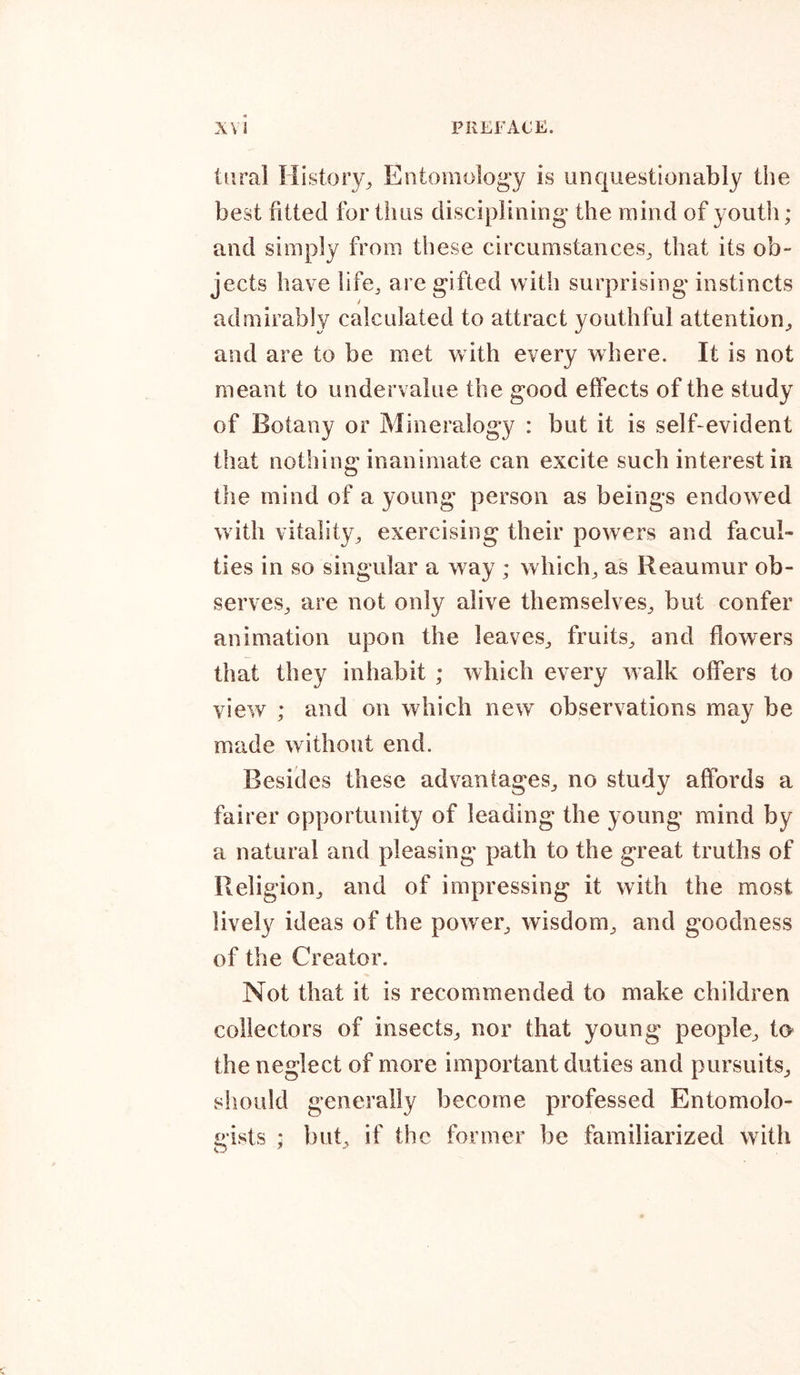 iiiral History., Entomology is unquestionably the best fitted for thus disciplining the mind of youth; and simply from these circumstances, that its ob- jects have life, are gifted with surprising instincts admirably calculated to attract youthful attention, and are to be met with every where. It is not meant to undervalue the good effects of the study of Botany or Mineralogy : but it is self-evident that nothing inanimate can excite such interest in the mind of a young person as beings endowed with vitality, exercising their powers and facul- ties in so singular a way ; which, as Reaumur ob- serves, are not only alive themselves, but confer animation upon the leaves, fruits, and flowers that they inhabit ; which every walk offers to view ; and on which new observations may be made without end. Besides these advantages, no study affords a fairer opportunity of leading the young mind by a natural and pleasing path to the great truths of Religion, and of impressing it with the most lively ideas of the power, wisdom, and goodness of the Creator. Not that it is recommended to make children collectors of insects, nor that young people, to the neglect of more important duties and pursuits, should generally become professed Entomolo- gists * but, if the former be familiarized with