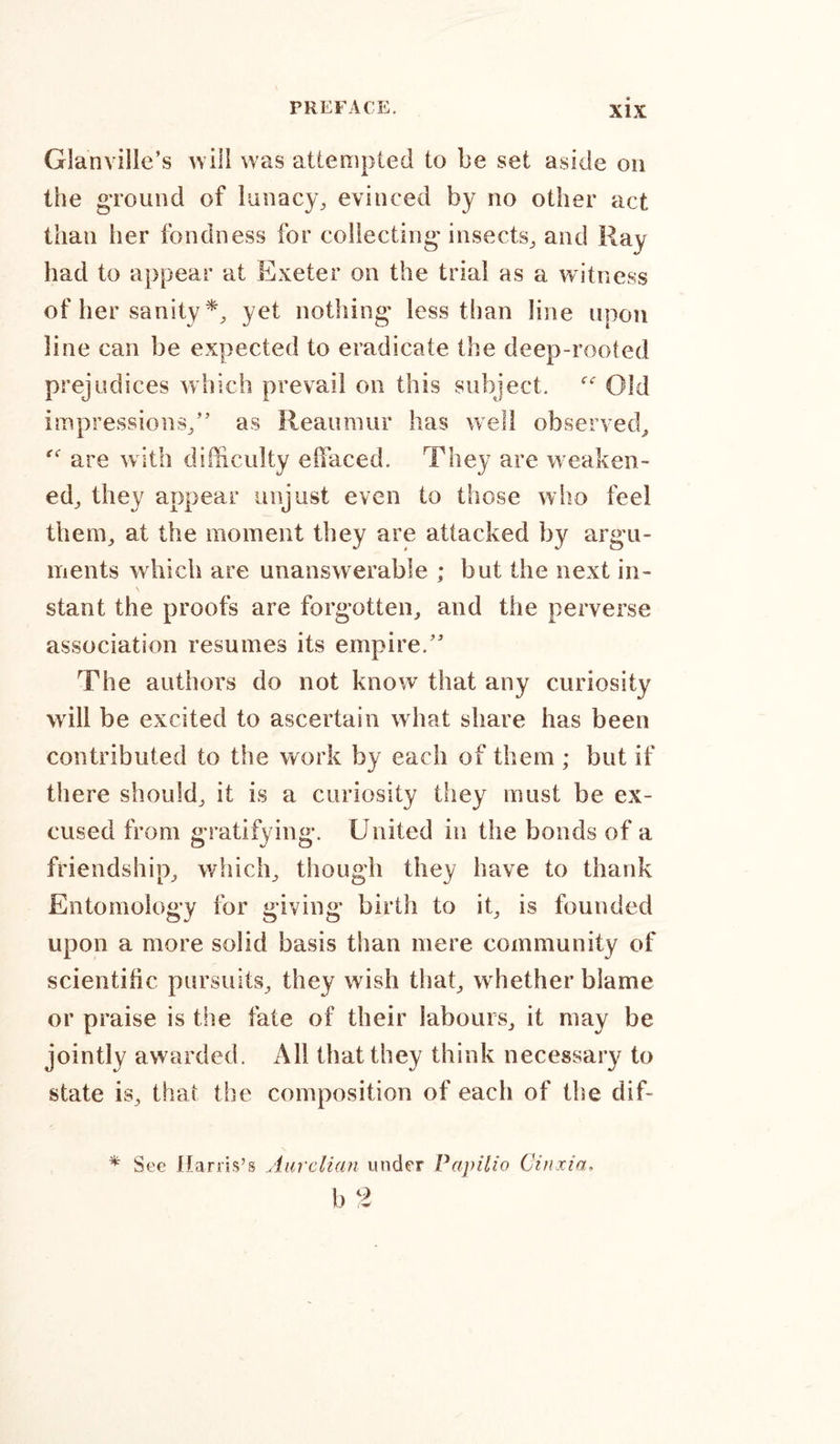 Glanville’s will was attempted to be set aside on the ground of lunacy, evinced by no other act than her fondness for collecting' insects, and Ray had to appear at Exeter on the trial as a witness of her sanity *, yet nothing less than line upon line can be expected to eradicate the deep-rooted prejudices which prevail on this subject. “ Old impressions,” as Reaumur has well observed, are with difficulty effaced. They are weaken- ed, they appear unjust even to those who feel them, at the moment they are attacked by argu- ments which are unanswerable ; but the next in- v stant the proofs are forgotten, and the perverse association resumes its empire.” The authors do not know that any curiosity will be excited to ascertain what share has been contributed to the work by each of them ; but if there should, it is a curiosity they must be ex- cused from gratifying. United in the bonds of a friendship, which, though they have to thank Entomology for giving birth to it, is founded upon a more solid basis than mere community of scientific pursuits, they wish that, whether blame or praise is the fate of their labours, it may be jointly awarded. All that they think necessary to state is, that the composition of each of the dif- * See Harris’s Aurclian under Papilio Cittxia, b 2