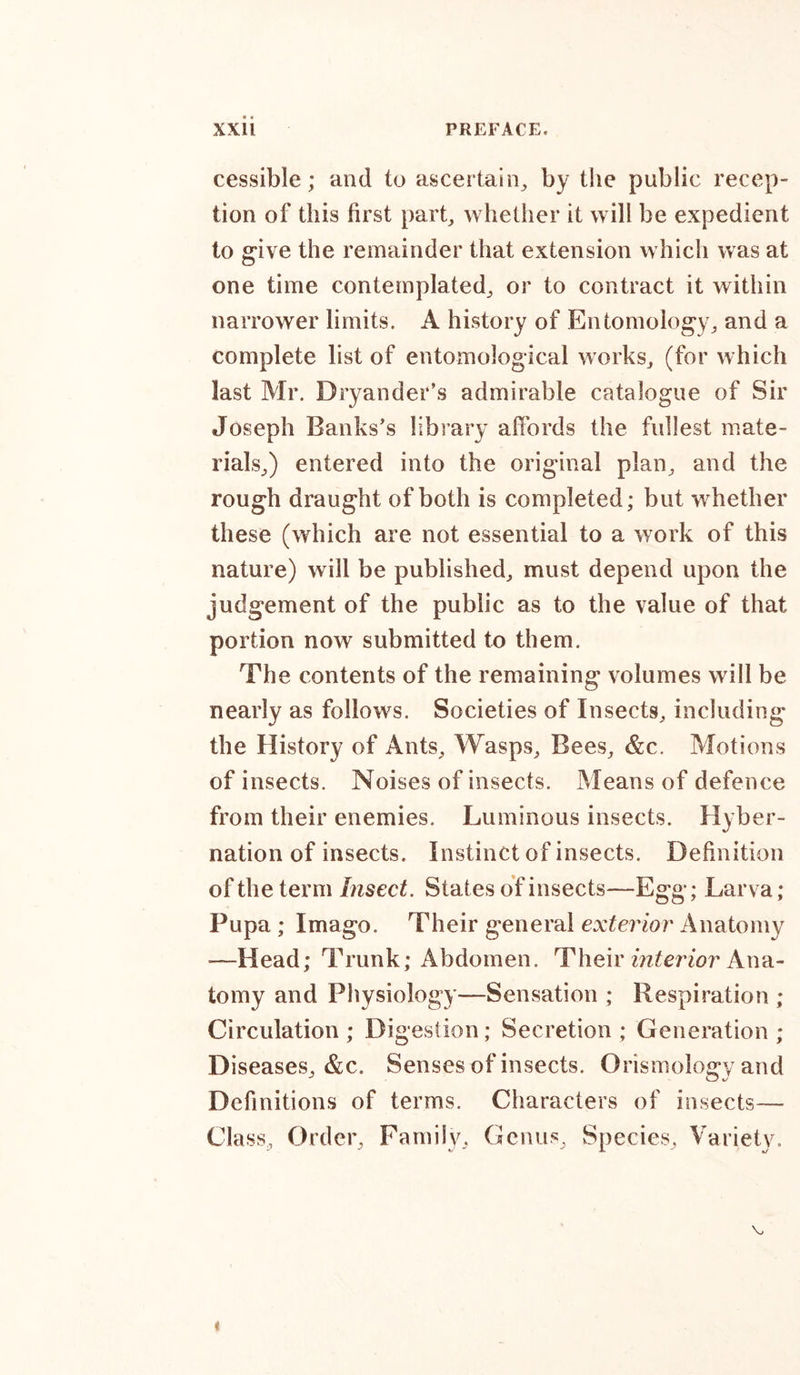 cessible; and to ascertain, by the public recep- tion of this first part, whether it will be expedient to give the remainder that extension which was at one time contemplated, or to contract it within narrower limits. A history of Entomology, and a complete list of entomological works, (for which last Mr. Dryander’s admirable catalogue of Sir Joseph Banks’s library affords the fullest mate- rials,) entered into the original plan, and the rough draught of both is completed; but whether these (which are not essential to a work of this nature) will be published, must depend upon the judgement of the public as to the value of that portion now submitted to them. The contents of the remaining volumes will be nearly as follows. Societies of Insects, including the History of Ants, Wasps, Bees, &amp;c. Motions of insects. Noises of insects. Means of defence from their enemies. Luminous insects. Hyber- nation of insects. Instinct of insects. Definition of the term Insect. States of insects—Egg; Larva; Pupa ; Imago. Their general exterior Anatomy —Head; Trunk; Abdomen. Their interior Ana- tomy and Physiology—Sensation ; Respiration ; Circulation ; Digestion; Secretion ; Generation ; Diseases, &amp;c. Senses of insects. Orismology and Definitions of terms. Characters of insects— Cla ss, Order, Family, Genus, Species, Variety. \, t