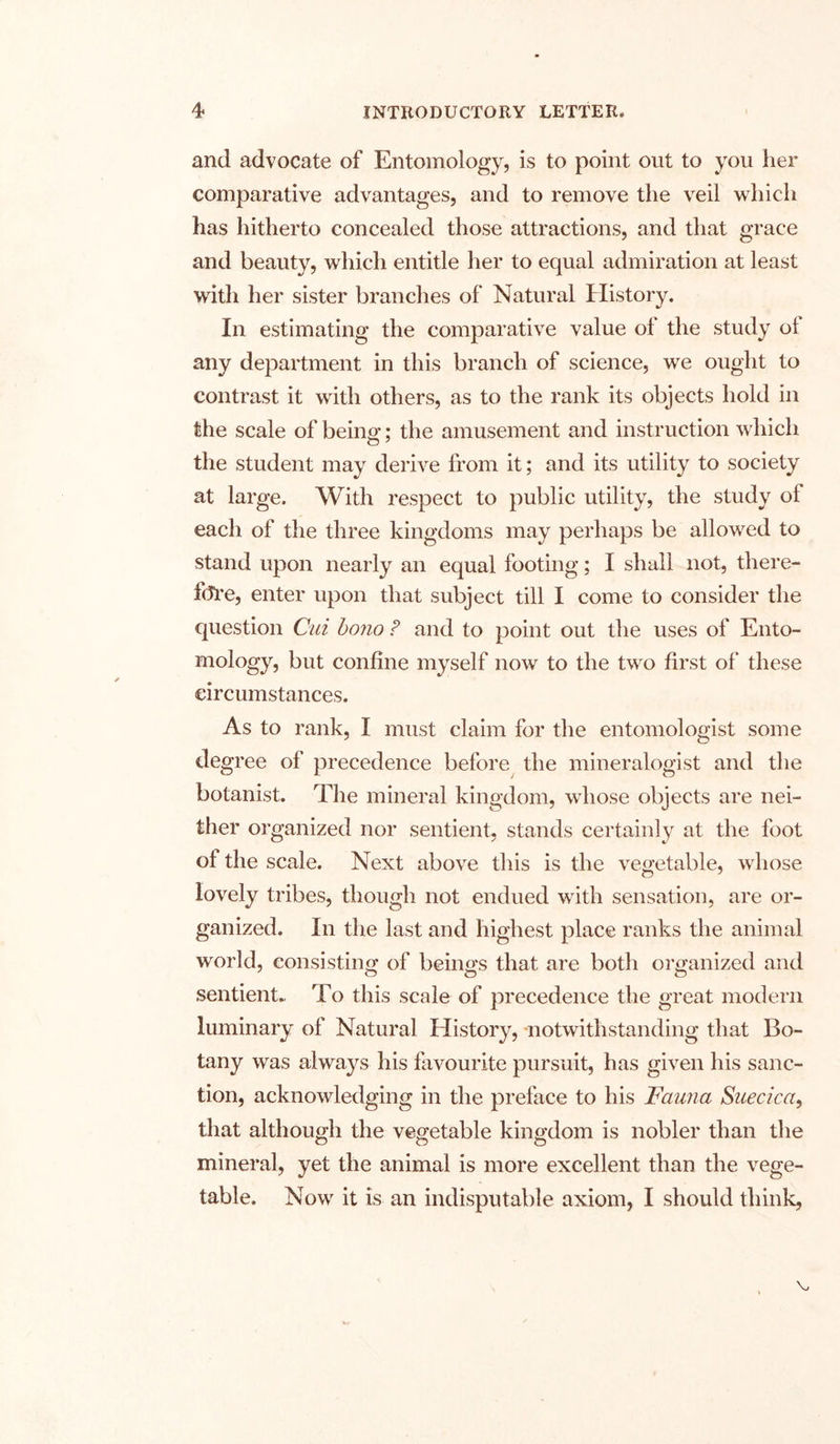 and advocate of Entomology, is to point out to you her comparative advantages, and to remove the veil which has hitherto concealed those attractions, and that grace and beauty, which entitle her to equal admiration at least with her sister branches of Natural History. In estimating the comparative value ot the study ol any department in this branch of science, we ought to contrast it with others, as to the rank its objects hold in the scale of being; the amusement and instruction which the student may derive from it; and its utility to society at large. With respect to public utility, the study of each of the three kingdoms may perhaps be allowed to stand upon nearly an equal footing; I shall not, there- fore, enter upon that subject till I come to consider the question Cui bono ? and to point out the uses of Ento- mology, but confine myself now to the two first of these circumstances. As to rank, I must claim for the entomologist some degree of precedence before the mineralogist and the botanist. The mineral kingdom, whose objects are nei- ther organized nor sentient, stands certainly at the foot of the scale. Next above this is the vegetable, whose lovely tribes, though not endued with sensation, are or- ganized. In the last and highest place ranks the animal world, consisting; of beings that are both organized and sentient- To this scale of precedence the great modern luminary of Natural History, notwithstanding that Bo- tany was always his favourite pursuit, has given his sanc- tion, acknowledging in the preface to his 'Fauna Saecica, that although the vegetable kingdom is nobler than the mineral, yet the animal is more excellent than the vege- table. Now it is an indisputable axiom, I should think.