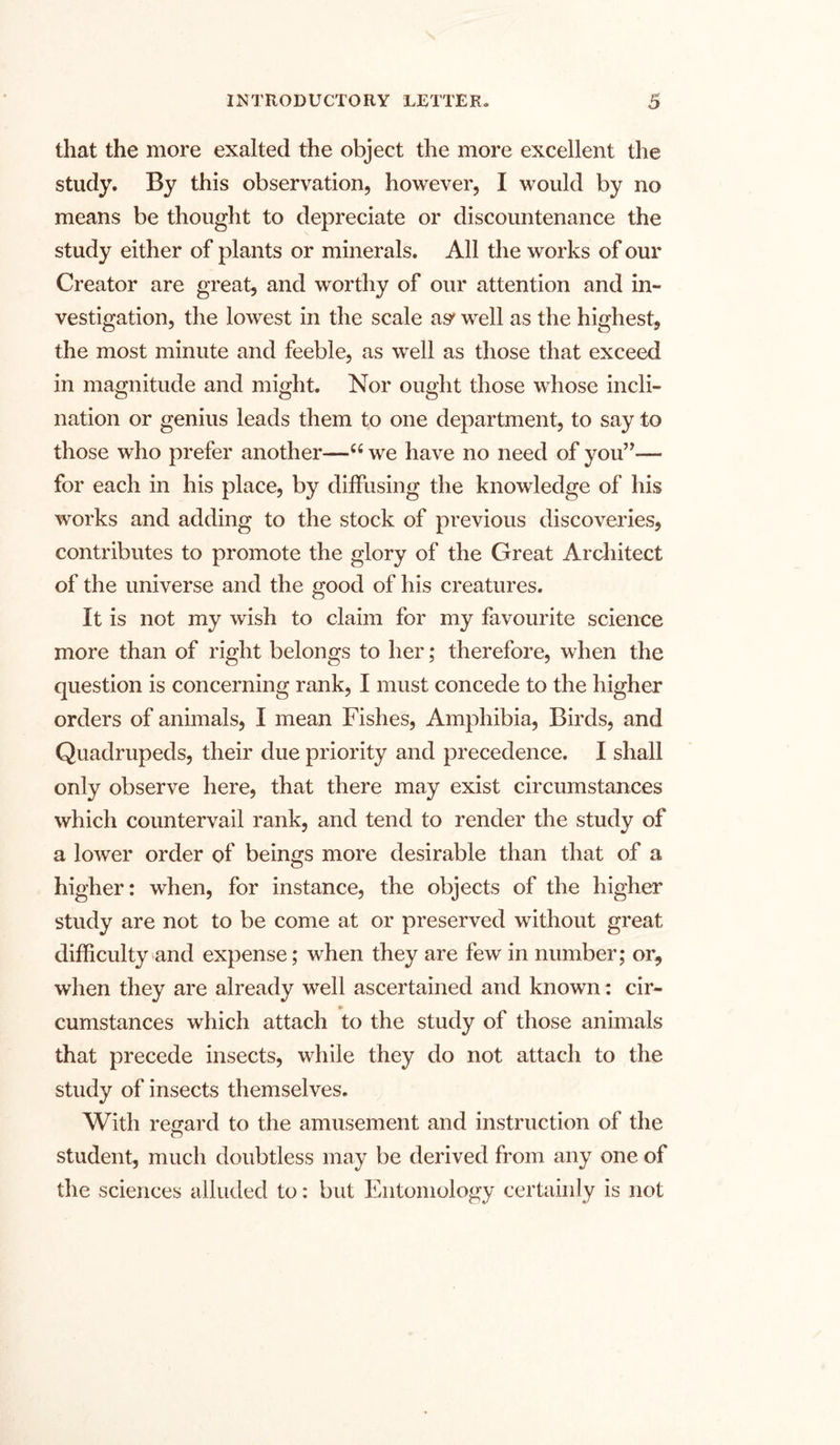 that the more exalted the object the more excellent the study. By this observation, however, I would by no means be thought to depreciate or discountenance the study either of plants or minerals. All the works of our Creator are great, and worthy of our attention and in- vestigation, the lowest in the scale a^ well as the highest, the most minute and feeble, as well as those that exceed in magnitude and might. Nor ought those whose incli- nation or genius leads them to one department, to say to those who prefer another—66 we have no need of you”-— for each in his place, by diffusing the knowledge of his works and adding to the stock of previous discoveries, contributes to promote the glory of the Great Architect of the universe and the good of his creatures. It is not my wish to claim for my favourite science more than of right belongs to her; therefore, when the question is concerning rank, I must concede to the higher orders of animals, I mean Fishes, Amphibia, Birds, and Quadrupeds, their due priority and precedence. I shall only observe here, that there may exist circumstances which countervail rank, and tend to render the study of a lower order of beings more desirable than that of a higher: when, for instance, the objects of the higher study are not to be come at or preserved without great difficulty and expense; when they are few in number; or, when they are already well ascertained and known: cir- cumstances which attach to the study of those animals that precede insects, while they do not attach to the study of insects themselves. With regard to the amusement and instruction of the student, much doubtless may be derived from any one of the sciences alluded to: but Entomology certainly is not