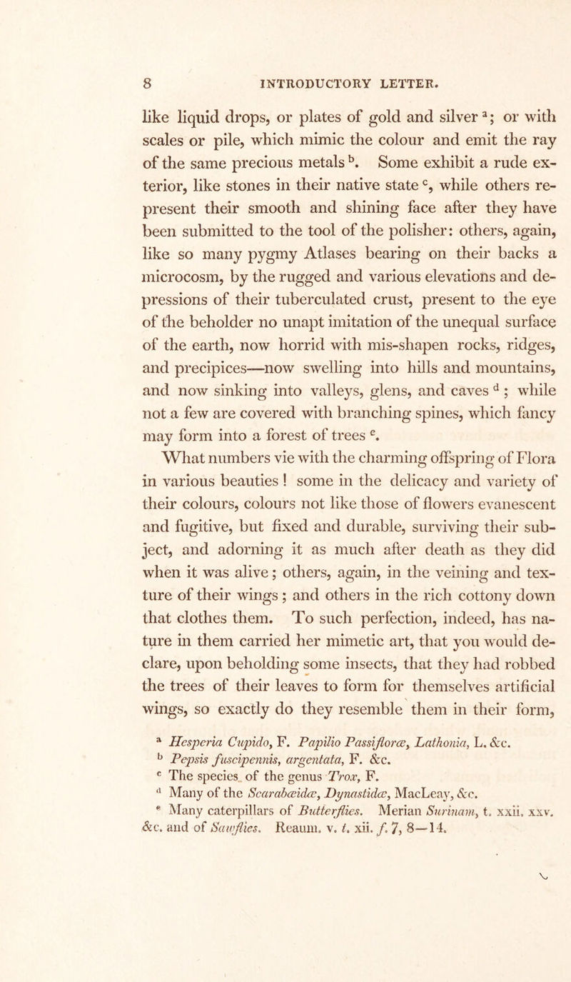 like liquid drops, or plates of gold and silver3; or with scales or pile, which mimic the colour and emit the ray of the same precious metals b. Some exhibit a rude ex- terior, like stones in their native statec, while others re- present their smooth and shining face after they have been submitted to the tool of the polisher: others, again, like so many pygmy Atlases bearing on their backs a microcosm, by the rugged and various elevations and de- pressions of their tuberculated crust, present to the eye of the beholder no unapt imitation of the unequal surface of the earth, now horrid with mis-shapen rocks, ridges, and precipices—now swelling into hills and mountains, and now sinking into valleys, glens, and caves d ; while not a few are covered with branching spines, which fancy may form into a forest of trees e. What numbers vie with the charming offspring of Flora in various beauties ! some in the delicacy and variety of their colours, colours not like those of flowers evanescent and fugitive, but fixed and durable, surviving their sub- ject, and adorning it as much after death as they did when it was alive; others, again, in the veining and tex- ture of their wings; and others in the rich cottony down that clothes them. To such perfection, indeed, has na- ture in them carried her mimetic art, that you would de- clare, upon beholding some insects, that they had robbed the trees of their leaves to form for themselves artificial \ wings, so exactly do they resemble them in their form, a Hesperia Cupido, F. Papilio Passijtorce, Lathonia, L. &c. b Pepsis fuscipennis, argentata, F. &c. c The species of the genus Trox, F. d Many of the Scarabceidee, Dynastidce, MacLeay, See. e Many caterpillars of Butterflies. Merian Surinam, t. xxii. xxv, &c. and of Sauflies. Reaum. v. t. xii. /. 7> 8—14.