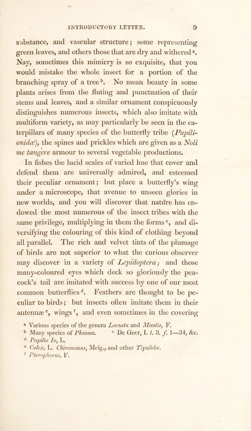 substance, and vascular structure; some representing green leaves, and others those that are dry and withered3. Nay, sometimes this mimicry is so exquisite, that you would mistake the whole insect for a portion of the branching spray of a tree b. No mean beauty in some plants arises from the fluting and punctuation of their stems and leaves, and a similar ornament conspicuously distinguishes numerous insects, which also imitate with multiform variety, as may particularly be seen in the ca- terpillars of many species of the butterfly tribe (Papili- onichx), the spines and prickles which are given as a Noli * me tangere armour to several vegetable productions. In fishes the lucid scales of varied hue that cover and defend them are universally admired, and esteemed their peculiar ornament; but place a butterfly’s wing under a microscope, that avenue to unseen glories in new worlds, and you wrill discover that natitre has en- dowed the most numerous of the insect tribes with the same privilege, multiplying in them the forms c, and di- versifying the colouring of this kind of clothing beyond all parallel. The rich and velvet tints of the plumage of birds are not superior to what the curious observer may discover in a variety of Lepidoptera; and those many-coloured eyes which deck so gloriously the pea- cock’s tail are imitated with success by one of our most common butterfliesd. Feathers are thought to be pe- culiar to birds; but insects often imitate them in their antennas c, wings f, and even sometimes in the covering a Various species of the genera Locusta and Mantis, F. b Many species of Phasma. c De Geer, I. t. 3. f. 1—34, &c. u Papitio Io, L. e Culcx, L. Chironomus, Meig.f and other Tipulidcs. 1 Pterophorus, F.