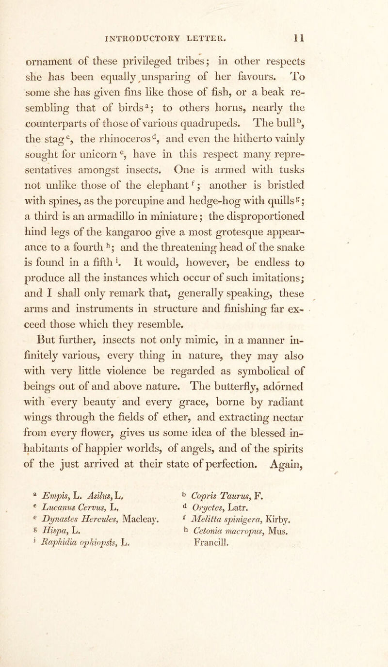 ornament of these privileged tribes; in other respects she has been equally unsparing of her favours. To some she has given fins like those of fish, or a beak re- sembling that of birds1; to others horns, nearly the counterparts of those of various quadrupeds. The bullb, the stagc, the rhinoceros d, and even the hitherto vainly sought for unicorn e, have in this respect many repre- sentatives amongst insects. One is armed with tusks not unlike those of the elephantf; another is bristled with spines, as the porcupine and hedge-hog with quills s; a third is an armadillo in miniature; the disproportioned hind legs of the kangaroo give a most grotesque appear- ance to a fourth h; and the threatening head of the snake is found in a fifth l. It would, however, be endless to produce all the instances which occur of such imitations; and I shall only remark that, generally speaking, these arms and instruments in structure and finishing far ex- ceed those which they resemble. But further, insects not only mimic, in a manner in- finitely various, every thing in nature, they may also with very little violence be regarded as symbolical of beings out of and above nature. The butterfly, adorned with every beauty and every grace, borne by radiant wings through the fields of ether, and extracting nectar from every flower, gives us some idea of the blessed in- habitants of happier worlds, of angels, and of the spirits of the just arrived at their state of perfection. Again, a Evipis, L. Asilus, L, e Lucanus Cervus, L, e Dynastes Hercules, Macleay. s Hispa, L. * Raphidia ophiopsis, L. b Copris Taurus, F. d Oryctes, Latr. i Melitta spinigera, Kirby. h Cetonia macropus, Mus. Francill.