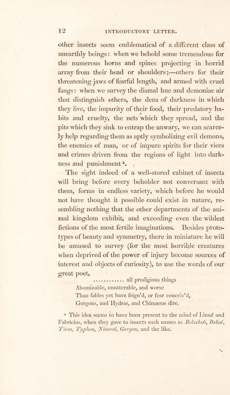 other insects seem emblematical of a different class of unearthly beings: when we behold some tremendous for the numerous horns and spines projecting in horrid array from their head or shoulders;—others for their threatening jaws of fearful length, and armed with cruel fangs: when we survey the dismal hue and demoniac air that distinguish others, the dens of darkness in which they live, the impurity of their food, their predatory ha- bits and cruelty, the nets which they spread, and the pits which they sink to entrap the unwary, we can scarce- ly help regarding them as aptly symbolizing evil demons, the enemies of man, or of impure spirits for their vices and crimes driven from the regions of light into dark- ness and punishmenta. The sight indeed of a well-stored cabinet of insects wall bring before every beholder not conversant with them, forms in endless variety, which before he would not have thought it possible could exist in nature, re- sembling nothing that the other departments of the ani- mal kingdom exhibit, and exceeding even the wildest fictions of the most fertile imaginations. Besides proto- types of beauty and symmetry, there in miniature he will be amused to survey (for the most horrible creatures when deprived of the power of injury become sources of interest and objects of curiosity), to use the words of our great poet, all prodigious things Abominable, unutterable, and worse Than fables yet have feign’d, or fear conceiv’d, Gorgons, and Hydras, and Chimaeras dire. a This idea seems to have been present to the mind of Linnd and Fabricius, when they gave to insects such names as Belzebab, Belial, Tilan, Typhon, Nimrod, Geryon, and the like.
