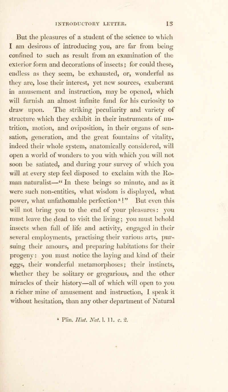 But the pleasures of a student of the science to which I am desirous of introducing you, are far from being confined to such as result from an examination of the exterior form and decorations of insects; for could these, endless as they seem, be exhausted, or, wonderful as they are, lose their interest, yet new sources, exuberant in amusement and instruction, may be opened, which will furnish an almost infinite fund for his curiosity to draw upon. The striking peculiarity and variety of structure which they exhibit in their instruments of nu- trition, motion, and oviposition, in their organs of sen- sation, generation, and the great fountains of vitality, indeed their whole system, anatomically considered, will open a world of wonders to you with which you will not soon be satiated, and during your survey of which you will at every step feel disposed to exclaim with the Ro- man naturalist—66 In these beings so minute, and as it were such non-entities, what wfisdom is displayed, what power, what unfathomable perfection a 1 ” But even this will not bring you to the end of your pleasures: you must leave the dead to visit the living; you must behold insects w hen full of life and activity, engaged in their several employments, practising their various arts, pur- suing their amours, and preparing habitations for their progeny: you must notice the laying and kind of their eggs, their wronderful metamorphoses; their instincts, whether they be solitary or gregarious, and the other miracles of their history—all of wrhich will open to you a richer mine of amusement and instruction, I speak it without hesitation, than any other department of Natural