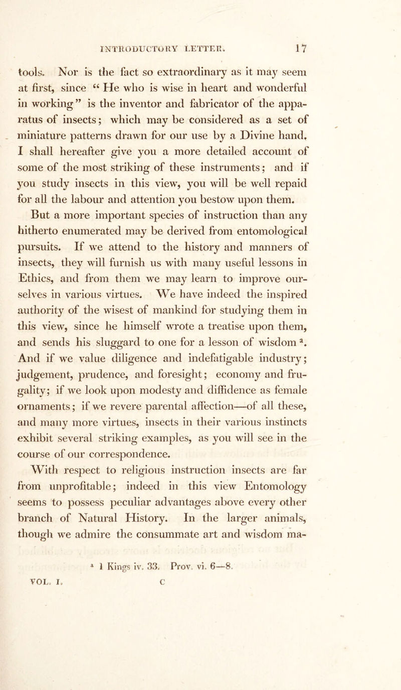 tools. Nor is the fact so extraordinary as it may seem at first, since “ He who is wise in heart and wonderful in working ” is the inventor and fabricator of the appa- ratus of insects; which may be considered as a set of . miniature patterns drawn for our use by a Divine hand, I shall hereafter give you a more detailed account of some of the most striking of these instruments; and if you study insects in this view, you will be well repaid for all the labour and attention you bestow upon them. But a more important species of instruction than any hitherto enumerated may be derived from entomological pursuits. If we attend to the history and manners of insects, they will furnish us with many useful lessons in Ethics, and from them we may learn to improve our- selves in various virtues. We have indeed the inspired authority of the wisest of mankind for studying them in this view, since he himself wrote a treatise upon them, and sends his sluggard to one for a lesson of wisdom a. And if we value diligence and indefatigable industry; judgement, prudence, and foresight; economy and fru- gality; if we look upon modesty and diffidence as female ornaments; if we revere parental affection—of all these, and many more virtues, insects in their various instincts exhibit several striking examples, as you will see in the course of our correspondence. With respect to religious instruction insects are far from unprofitable; indeed in this view Entomology seems to possess peculiar advantages above every other branch of Natural History. In the larger animals, though we admire the consummate art and wisdom ma- a 1 Kings iv, 33, Prov vi. 6—8, VOL; I, c