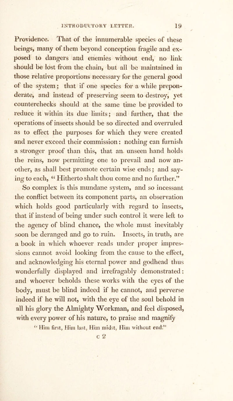 Providence. That of the innumerable species of these beings, many of them beyond conception fragile and ex- posed to dangers and enemies without end, no link should be lost from the chain, but all be maintained in those relative proportions necessary for the general good of the system; that if one species for a while prepon- derate, and instead of preserving seem to destroy, yet counterchecks should at the same time be provided to reduce it within its due limits; and further, that the operations of insects should be so directed and overruled as to effect the purposes for which they were created and never exceed their commission: nothing can furnish a stronger proof than this, that an unseen hand holds the reins, now permitting one to prevail and now an- other, as shall best promote certain wise ends; and say- ing to each, “ Hitherto shalt thou come and no further.” So complex is this mundane system, and so incessant the conflict between its component parts, an observation which holds good particularly with regard to insects, that if instead of being under such control it were left to the agency of blind chance, the whole must inevitably soon be deranged and go to ruin. Insects, in truth, are a book in which whoever reads under proper impres- sions cannot avoid looking from the cause to the effect, and acknowledging his eternal power and godhead thus wonderfully displayed and irrefragably demonstrated: and whoever beholds these works with the eyes of the body, must be blind indeed if he cannot, and perverse indeed if he will not, with the eye of the soul behold in all his glory the Almighty Workman, and feel disposed, with every power of his nature, to praise and magnify “ Him first, Him last. Him midst, Him without end:,s c 2