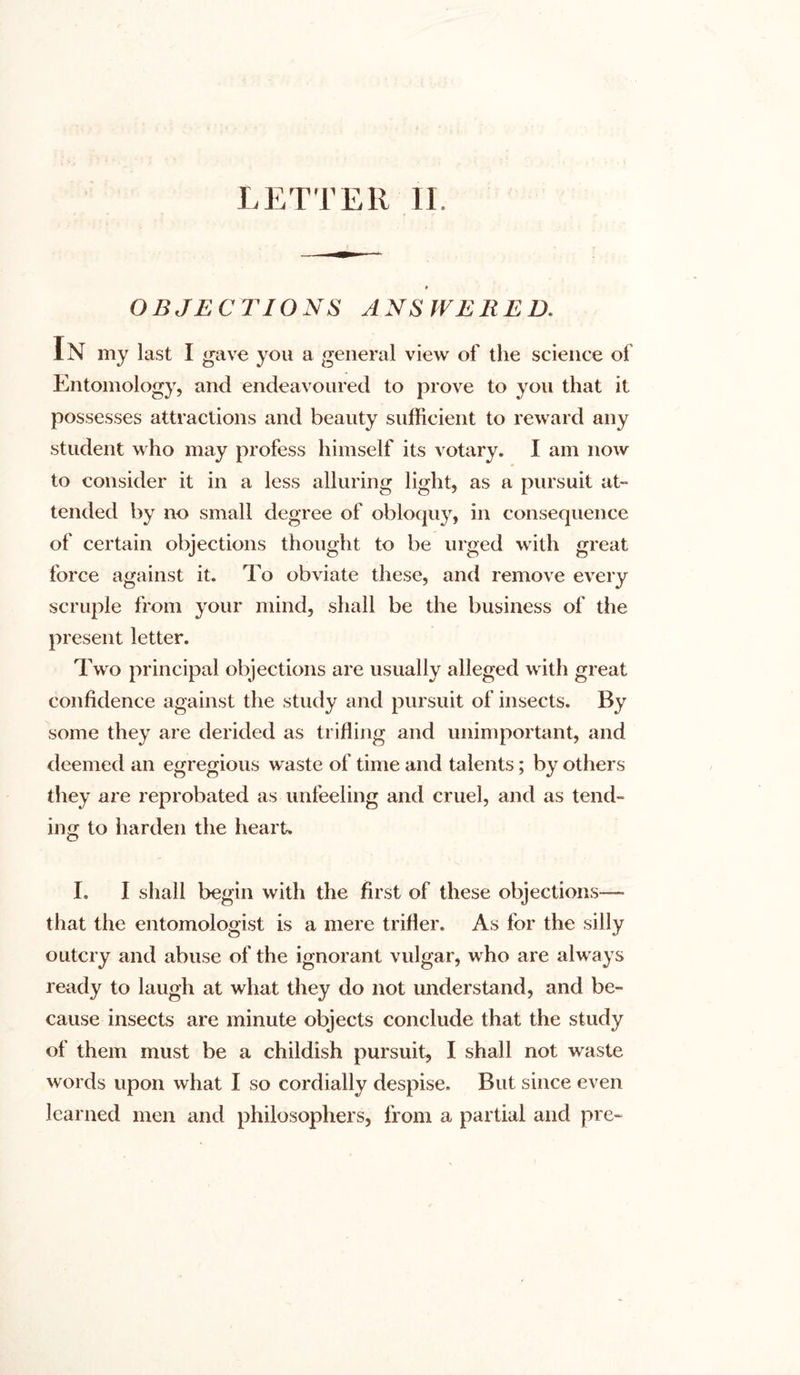 OBJECTIONS ANSWERED. In my last I gave you a general view of the science of Entomology, and endeavoured to prove to you that it possesses attractions and beauty sufficient to reward any student who may profess himself its votary. I am now to consider it in a less alluring light, as a pursuit at- tended by no small degree of obloquy, in consequence of certain objections thought to be urged with great force against it. To obviate these, and remove every scruple from your mind, shall be the business of the present letter. Two principal objections are usually alleged with great confidence against the study and pursuit of insects. By some they are derided as trifling and unimportant, and deemed an egregious waste of time and talents; by others they are reprobated as unfeeling and cruel, and as tend- ing to harden the heart. I. I shall begin with the first of these objections— that the entomologist is a mere trifler. As for the silly outcry and abuse of the ignorant vulgar, who are always ready to laugh at what they do not understand, and be- cause insects are minute objects conclude that the study of them must be a childish pursuit, I shall not waste words upon what I so cordially despise. But since even learned men and philosophers, from a partial and pre-