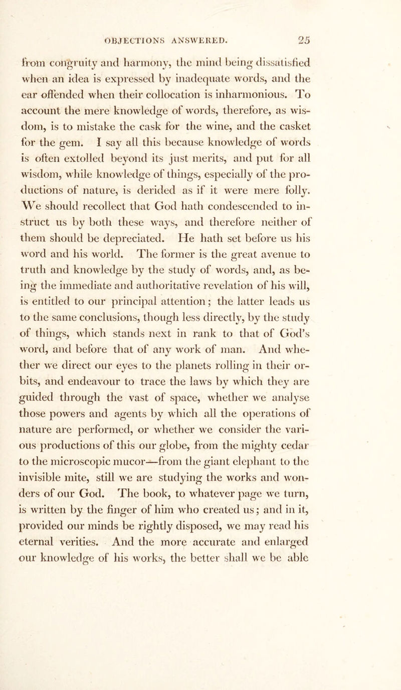 from congruity and harmony, the mind being dissatisfied when an idea is expressed by inadequate words, and the ear offended when their collocation is inharmonious. To account the mere knowledge of words, therefore, as wis- dom, is to mistake the cask for the wine, and the casket for the gem. I say all this because knowledge of words is often extolled beyond its just merits, and put for all wisdom, while knowledge of things, especially of the pro- ductions of nature, is derided as if it were mere folly. We should recollect that God hath condescended to in- struct us by both these ways, and therefore neither of them should be depreciated. He hath set before us his word and his world. The former is the great avenue to truth and knowledge by the study of words, and, as be- ing the immediate and authoritative revelation of his will, is entitled to our principal attention; the latter leads us to the same conclusions, though less directly, by the study of things, wdiich stands next in rank to that of God’s word, and before that of any work of man. And whe- ther we direct our eyes to the planets rolling in tlieir or- bits, and endeavour to trace the lawrs by which they are guided through the vast of space, wdiether wre analyse those powrers and agents by which all the operations of nature are performed, or whether we consider the vari- ous productions of this our globe, from the mighty cedar to the microscopic mucor—from the giant elephant to the invisible mite, still we are studying the works and won- ders of our God. The book, to whatever page we turn, is written by the finger of him who created us; and in it, provided our minds be rightly disposed, we may read his eternal verities. And the more accurate and enlarged our knowledge of his works, the better shall we be able