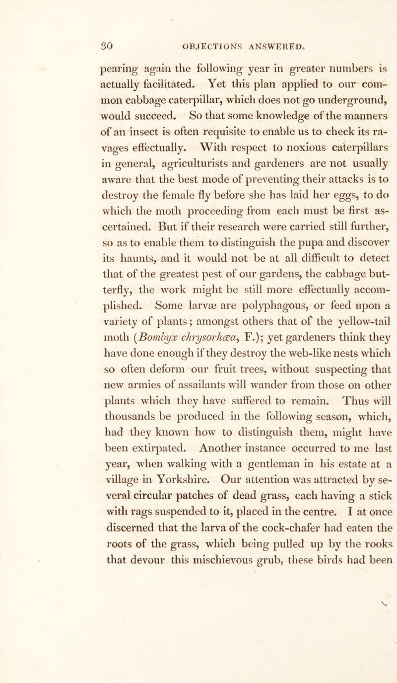 pearing again the following year in greater numbers is actually facilitated. Yet this plan applied to our com- mon cabbage caterpillar, which does not go underground, would succeed. So that some knowledge of the manners of an insect is often requisite to enable us to check its ra- vages effectually. With respect to noxious caterpillars in general, agriculturists and gardeners are not usually aware that the best mode of preventing their attacks is to destroy the female fly before she has laid her eggs, to do which the moth proceeding from each must be first as- certained. But if their research were carried still further, so as to enable them to distinguish the pupa and discover its haunts, and it would not be at all difficult to detect that of the greatest pest of our gardens, the cabbage but- terfly, the work might be still more effectually accom- plished. Some larvae are polyphagous, or feed upon a variety of plants; amongst others that of the yellow-tail moth (Boinbyx chrysorluEa^ F.); yet gardeners think they have done enough if they destroy the web-like nests which so often deform our fruit trees, without suspecting that new armies of assailants will wander from those on other plants which they have suffered to remain. Thus will thousands be produced in the following season, which, had they known how to distinguish them, might have been extirpated. Another instance occurred to me last year, when walking with a gentleman in his estate at a village in Yorkshire. Our attention was attracted by se- veral circular patches of dead grass, each having a stick with rags suspended to it, placed in the centre. I at once discerned that the larva of the cock-chafer had eaten the roots of the grass, which being pulled up by the rooks that devour this mischievous grub, these birds had been