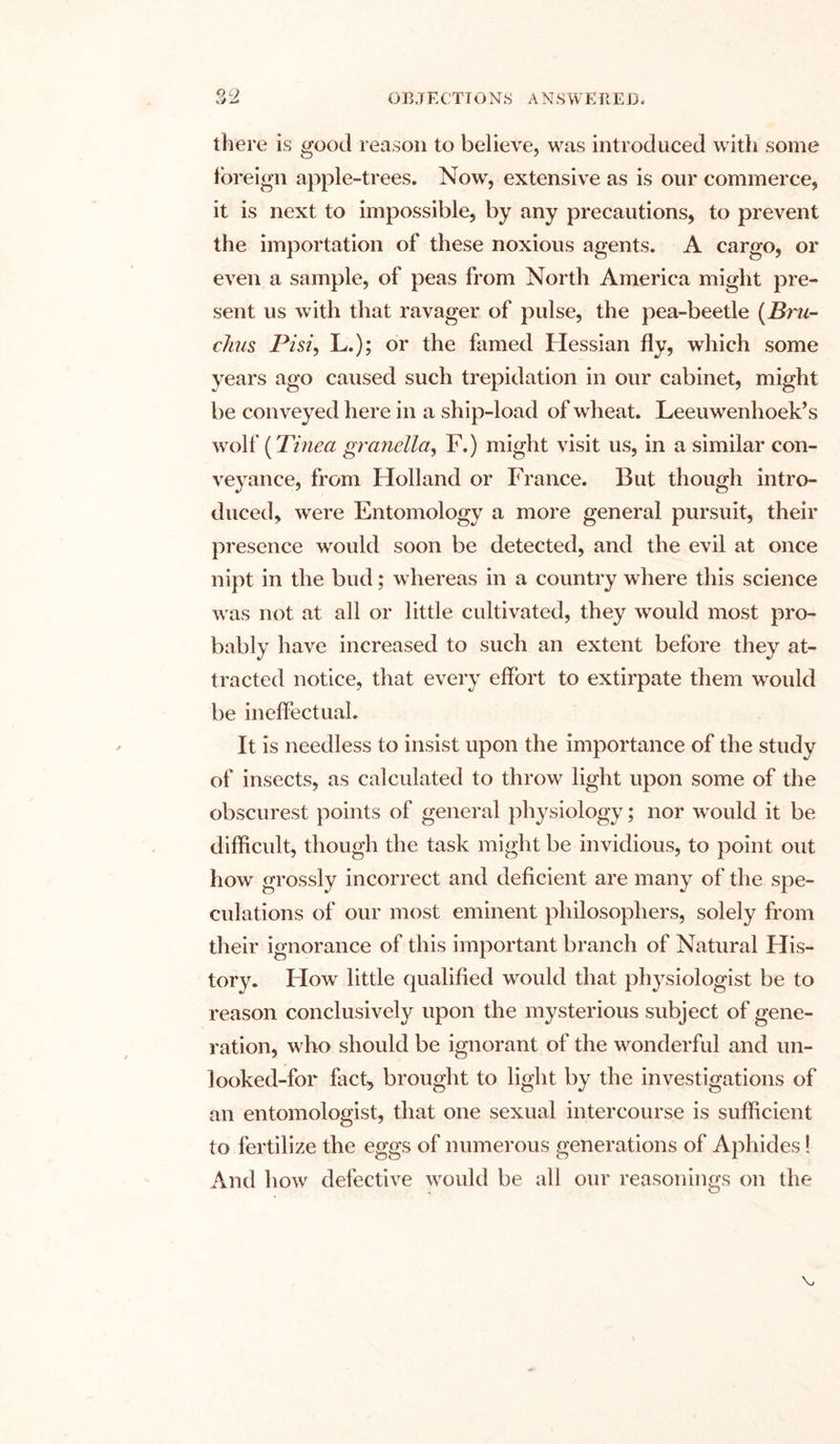 QQ there is good reason to believe, was introduced with some foreign apple-trees. Now, extensive as is our commerce, it is next to impossible, by any precautions, to prevent the importation of these noxious agents. A cargo, or even a sample, of peas from North America might pre- sent us with that ravager of pulse, the pea-beetle (Bru- chus Pi si, L.); or the famed Hessian fly, which some years ago caused such trepidation in our cabinet, might be conveyed here in a ship-load of wheat. Leeuwenhoek’s wolf (Tinea granella, F.) might visit us, in a similar con- veyance, from Holland or France. But though intro- duced, were Entomology a more general pursuit, their presence would soon be detected, and the evil at once nipt in the bud; whereas in a country where this science was not at all or little cultivated, they would most pro- bably have increased to such an extent before they at- tracted notice, that every effort to extirpate them wrould be ineffectual. It is needless to insist upon the importance of the study of insects, as calculated to throw light upon some of the obscurest points of general physiology; nor would it be difficult, though the task might be invidious, to point out how grossly incorrect and deficient are many of the spe- culations of our most eminent philosophers, solely from their ignorance of this important branch of Natural His- tory. Flow little qualified would that physiologist be to reason conclusively upon the mysterious subject of gene- ration, who should be ignorant of the wonderful and un- looked-for fact, brought to light by the investigations of an entomologist, that one sexual intercourse is sufficient to fertilize the eggs of numerous generations of Aphides! And how defective would be all our reasonings on the