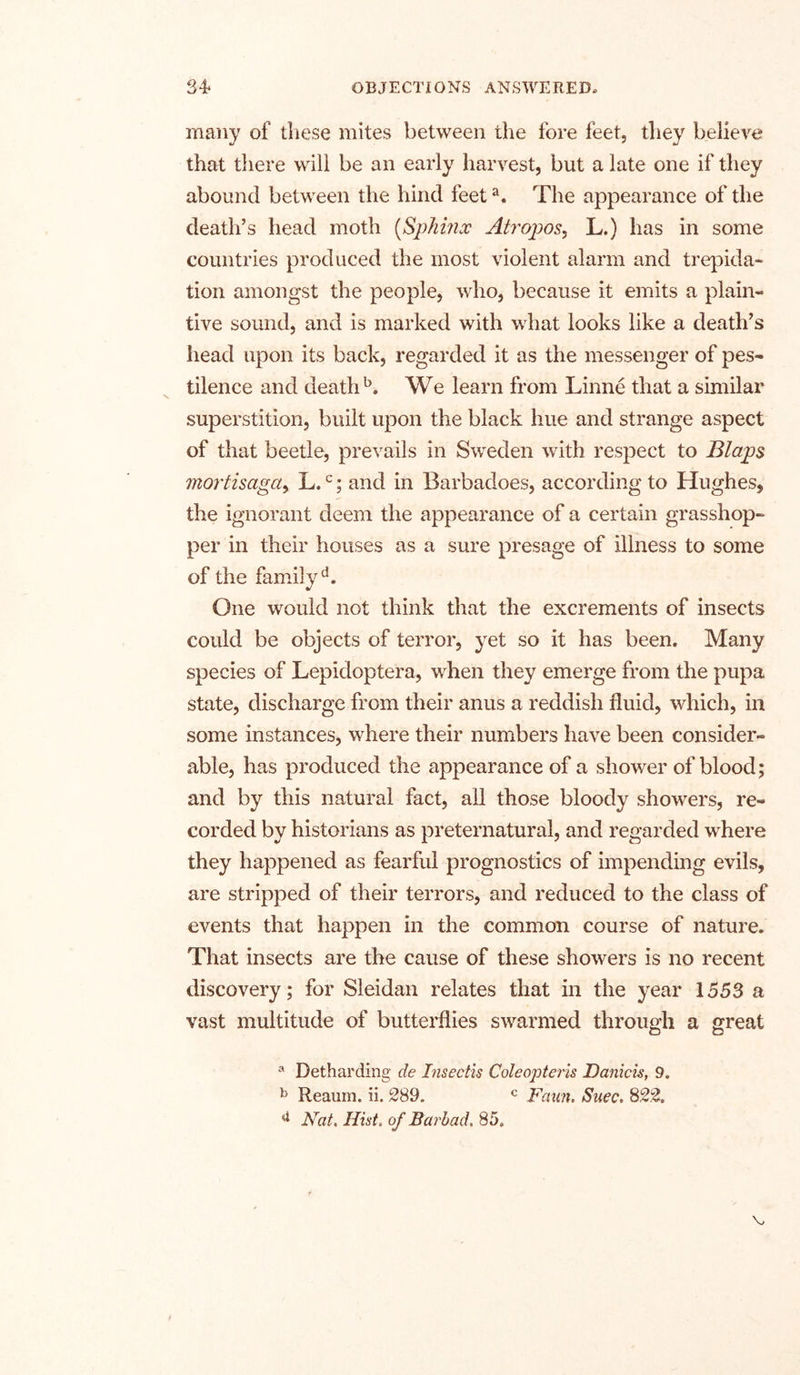 many of these mites between the fore feet, they believe that there will be an early harvest, but a late one if they abound between the hind feeta. The appearance of the death’s head moth (Sphinx Atropos, L.) has in some countries produced the most violent alarm and trepida- tion amongst the people, who, because it emits a plain- tive sound, and is marked with what looks like a death’s head upon its back, regarded it as the messenger of pes- tilence and death5. We learn from Linne that a similar superstition, built upon the black hue and strange aspect of that beetle, prevails in Sweden with respect to Blaps mortisaga, L,c; and in Barbadoes, according to Hughes, the ignorant deem the appearance of a certain grasshop- per in their houses as a sure presage of illness to some of the family d. One would not think that the excrements of insects could be objects of terror, yet so it has been. Many species of Lepidoptera, when they emerge from the pupa state, discharge from their anus a reddish fluid, which, in some instances, where their numbers have been consider- able, has produced the appearance of a shower of blood; and by this natural fact, all those bloody showers, re- corded by historians as preternatural, and regarded where they happened as fearful prognostics of impending evils, are stripped of their terrors, and reduced to the class of events that happen in the common course of nature. That insects are the cause of these showers is no recent discovery; for Sleidan relates that in the year 1553 a vast multitude of butterflies swarmed through a great a Detharding de Insectis Coleopteris Daniels, 9. b Reaum. ii. 289, c Faun. Suec. 822. d Nat. Hist, of Barb ad. 85.