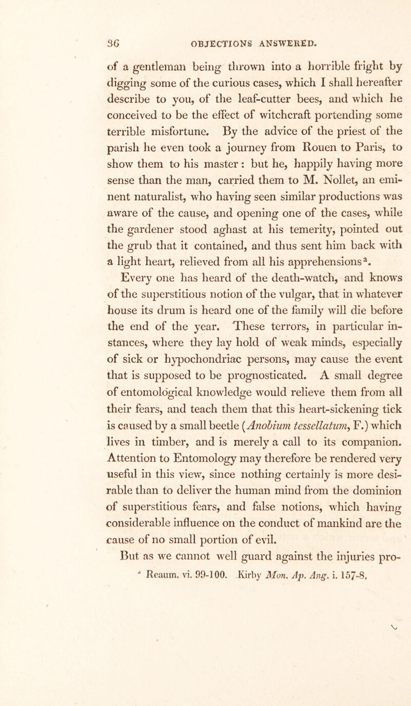 of a gentleman being thrown into a horrible fright by digging some of the curious cases, which I shall hereafter describe to you, of the leaf-cutter bees, and which he conceived to be the effect of witchcraft portending some terrible misfortune. By the advice of the priest of the parish he even took a journey from Rouen to Paris, to show them to his master: but he, happily having more sense than the man, carried them to M. Nollet, an emi- nent naturalist, who having seen similar productions was aware of the cause, and opening one of the cases, while the gardener stood aghast at his temerity, pointed out the grub that it contained, and thus sent him back with a light heart, relieved from all his apprehensions3. Every one has heard of the death-watch, and knows of the superstitious notion of the vulgar, that in whatever house its drum is heard one of the family will die before the end of the year. These terrors, in particular in- stances, where they lay hold of weak minds, especially of sick or hypochondriac persons, may cause the event that is supposed to be prognosticated. A small degree of entomological knowledge would relieve them from all their fears, and teach them that this heart-sickening tick is caused by a small beetle (Anobium tessellatum, F.) which lives in timber, and is merely a call to its companion. Attention to Entomology may therefore be rendered very useful in this view, since nothing certainly is more desi- rable than to deliver the human mind from the dominion of superstitious fears, and false notions, which having considerable influence on the conduct of mankind are the cause of no small portion of evil. But as we cannot well guard against the injuries pro- J Reaum. vi. 99-100. .Kirby Mon. Aj\ Ang. i. 157-8.