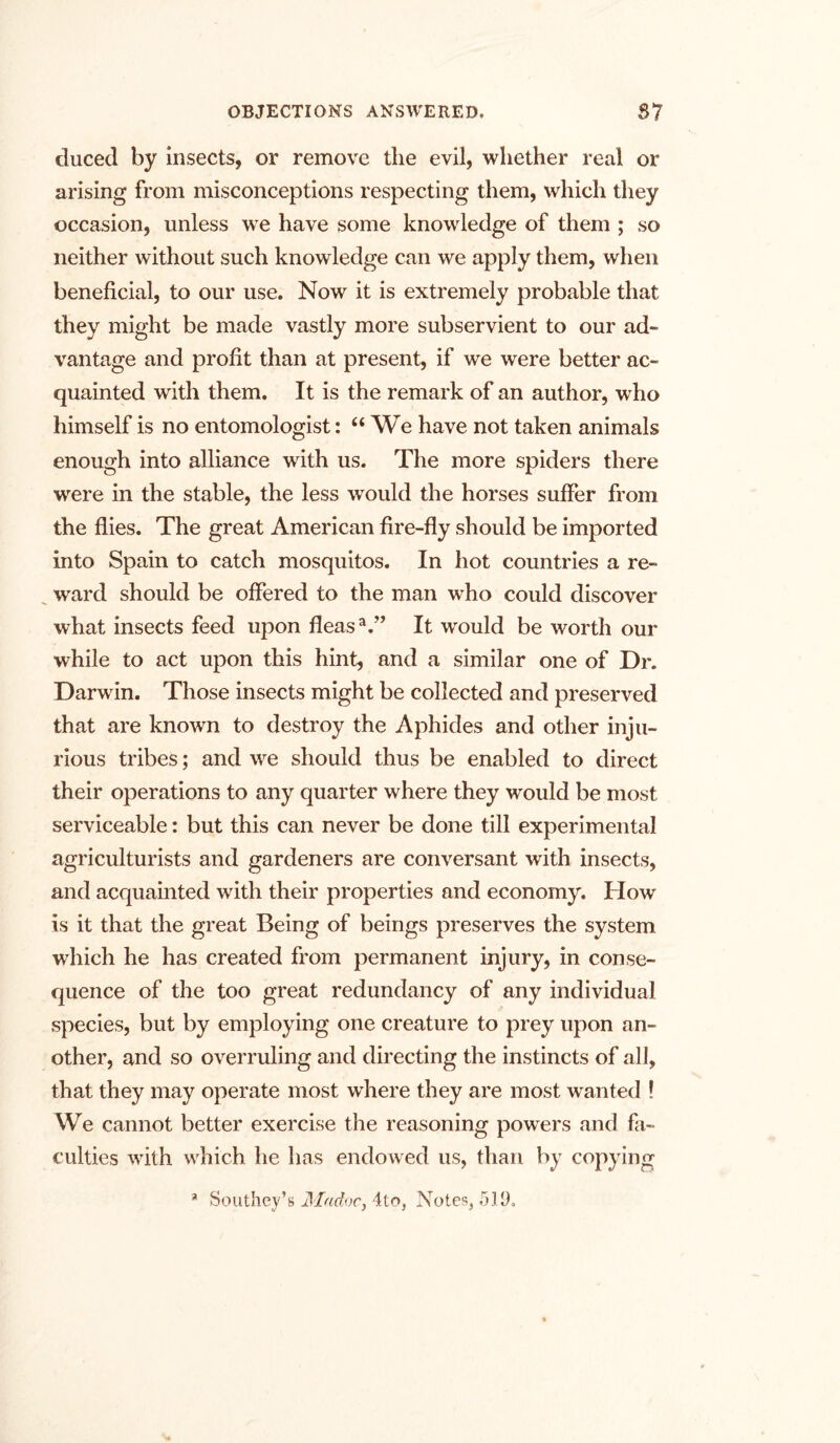 duced by insects, or remove the evil, whether real or arising from misconceptions respecting them, which they occasion, unless we have some knowledge of them ; so neither without such knowledge can we apply them, when beneficial, to our use. Now it is extremely probable that they might be made vastly more subservient to our ad- vantage and profit than at present, if we were better ac- quainted with them. It is the remark of an author, who himself is no entomologist: “ We have not taken animals enough into alliance with us. The more spiders there were in the stable, the less would the horses suffer from the flies. The great American fire-fly should be imported into Spain to catch mosquitos. In hot countries a re- ward should be offered to the man who could discover what insects feed upon fleasa.” It would be worth our while to act upon this hint, and a similar one of Dr. Darwin. Those insects might be collected and preserved that are known to destroy the Aphides and other inju- rious tribes; and we should thus be enabled to direct their operations to any quarter where they would be most serviceable: but this can never be done till experimental agriculturists and gardeners are conversant with insects, and acquainted with their properties and economy. How is it that the great Being of beings preserves the system which he has created from permanent injury, in conse- quence of the too great redundancy of any individual species, but by employing one creature to prey upon an- other, and so overruling and directing the instincts of all, that they may operate most where they are most wanted ! We cannot better exercise the reasoning powers and fa- culties with which he has endowed us, than by copying 51 Southey’s Machcy 4to, Notes, 519,