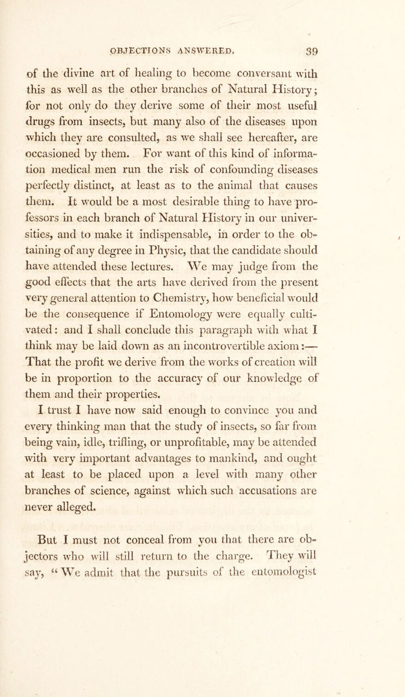 of the divine art of healing to become conversant with this as well as the other branches of Natural History; for not only do they derive some of their most useful drugs from insects, but many also of the diseases upon which they are consulted, as we shall see hereafter, are occasioned by them. For want of this kind of informa- tion medical men run the risk of confounding diseases perfectly distinct, at least as to the animal that causes them. It would be a most desirable thing to have pro- fessors in each branch of Natural History in our univer- sities, and to make it indispensable, in order to the ob- taining of any degree in Physic, that the candidate should have attended these lectures. We may judge from the good effects that the arts have derived from the present very general attention to Chemistry, how beneficial would be the consequence if Entomology were equally culti- vated : and I shall conclude this paragraph with what I think may be laid down as an incontrovertible axiom:—• That the profit we derive from the works of creation will be in proportion to the accuracy of our knowledge of them and their properties. I trust I have now said enough to convince you and every thinking man that the study of insects, so far from being vain, idle, trifling, or unprofitable, may be attended with very important advantages to mankind, and ought at least to be placed upon a level with many other branches of science, against which such accusations are never alleged. But I must not conceal from you that there are ob- jectors who will still return to the charge. They will say, “ We admit that the pursuits of the entomologist
