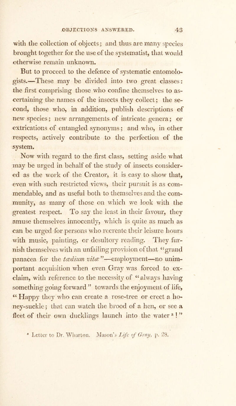 with the collection of objects; and thus are many species brought together for the use of the systematise that would otherwise remain unknown. But to proceed to the defence of systematic entomolo- gists.—-These may be divided into two great classes: the first comprising those wrho confine themselves to as- certaining the names of the insects they collect; the se- cond, those who, in addition, publish descriptions of new' species; new arrangements of intricate genera; or extrications of entangled synonyms; and who, in other respects, actively contribute to the perfection of the system. Now with regard to the first class, setting aside what may be urged in behalf of the study of insects consider- ed as the work of the Creator, it is easy to show that, even with such restricted viewrs, their pursuit is as com- mendable, and as useful both to themselves and the com- munity, as many of those on which we look with the greatest respect. To say the least in their favour, they amuse themselves innocently, which is quite as much as can be urged for persons who recreate their leisure hours with music, painting, or desultory reading. They fur- nish themselves with an unfailing provision of that u grand panacea for the tcedium vita ”—employment—no unim- portant acquisition when even Gray was forced to ex- claim, with reference to the necessity of <£ always having something going forward ” towards the enjoyment of life, “ Happy they who can create a rose-tree or erect a ho- ney-suckle; that can watch the brood of a hen, or see a fleet of their own ducklings launch into the watera! ” Letter to Dr. Wharton. Mason’s Life of Gray, p. 28.