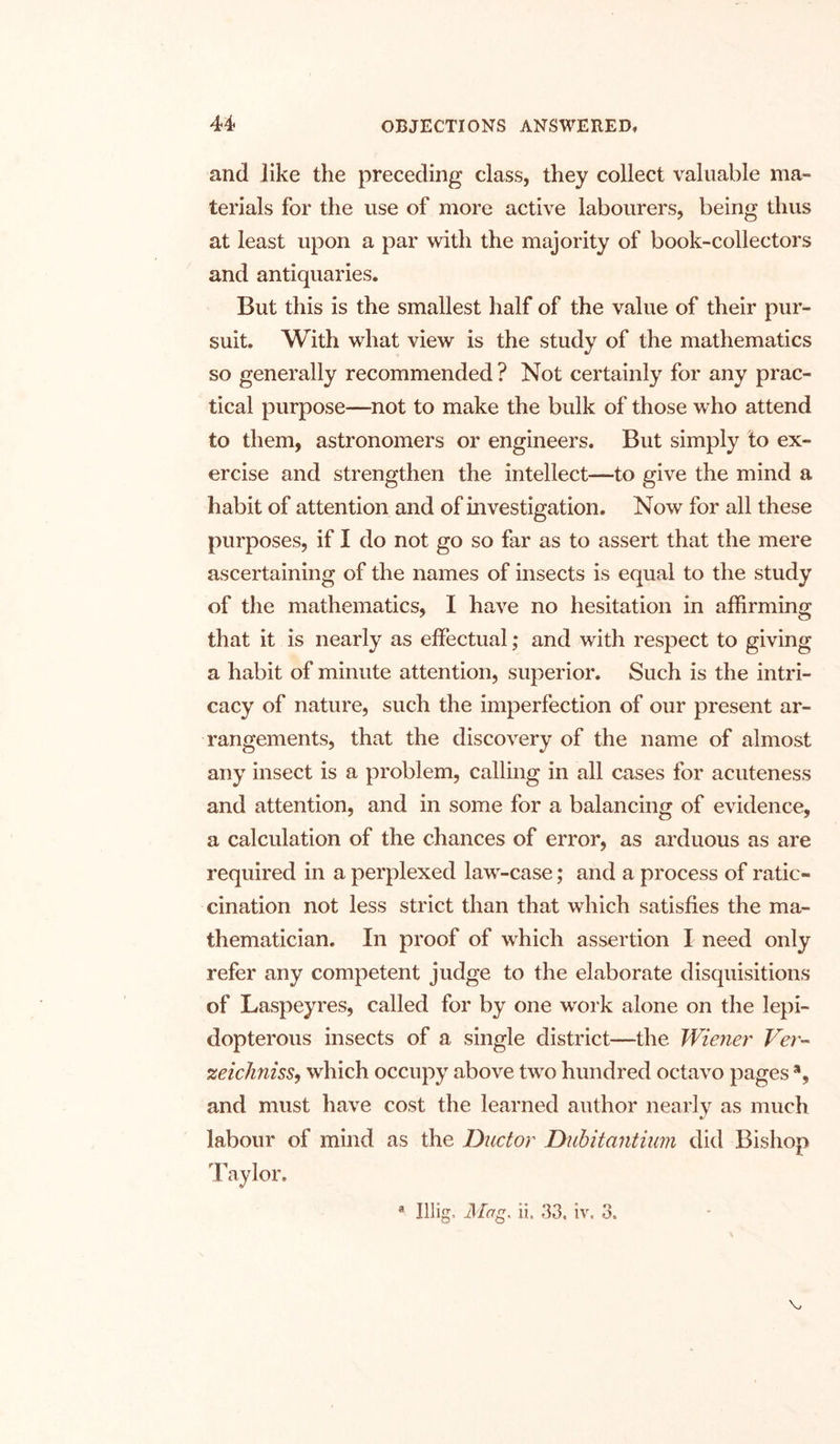 and like the preceding class, they collect valuable ma- terials for the use of more active labourers, being thus at least upon a par with the majority of book-collectors and antiquaries. But this is the smallest half of the value of their pur- suit. With what view is the study of the mathematics so generally recommended ? Not certainly for any prac- tical purpose—not to make the bulk of those who attend to them, astronomers or engineers. But simply to ex- ercise and strengthen the intellect—to give the mind a habit of attention and of investigation. Now for all these purposes, if I do not go so far as to assert that the mere ascertaining of the names of insects is equal to the study of the mathematics, I have no hesitation in affirming that it is nearly as effectual; and with respect to giving a habit of minute attention, superior. Such is the intri- cacy of nature, such the imperfection of our present ar- rangements, that the discovery of the name of almost any insect is a problem, calling in all cases for acuteness and attention, and in some for a balancing of evidence, a calculation of the chances of error, as arduous as are required in a perplexed law-case; and a process of ratio- cination not less strict than that which satisfies the ma- thematician. In proof of which assertion I need only refer any competent judge to the elaborate disquisitions of Laspeyres, called for by one work alone on the lepi- dopterous insects of a single district—the Wiener Ver- zeichniss, which occupy above two hundred octavo pages % and must have cost the learned author nearly as much labour of mind as the Ductor Dubitantium did Bishop Taylor. a Illig, Mag, ii, 33. iv. 3. v,