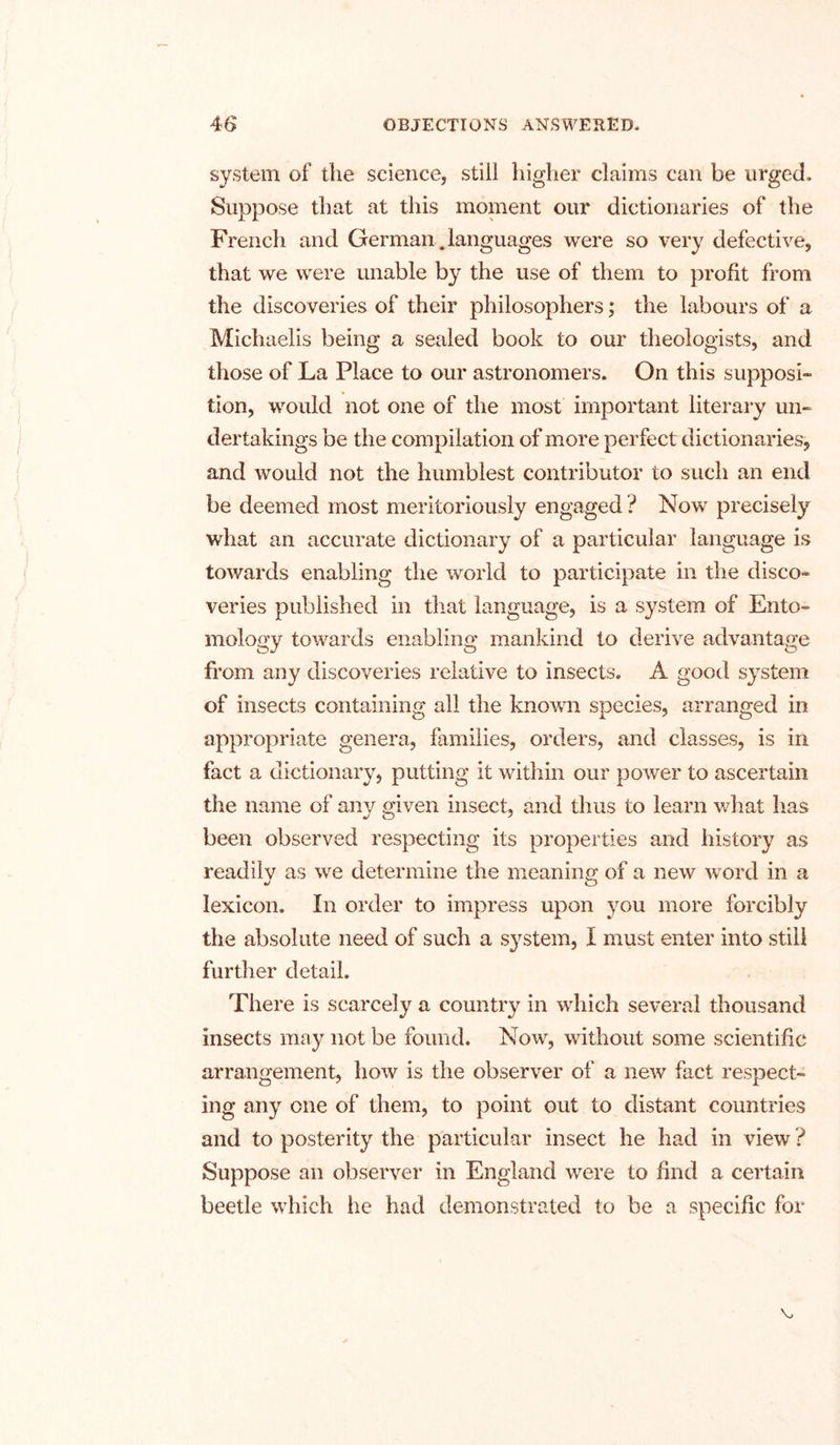 system of the science, still higher claims can be urged. Suppose that at this moment our dictionaries of the French and German.languages were so very defective, that we were unable by the use of them to profit from the discoveries of their philosophers; the labours of a Michaelis being a sealed book to our theologists, and those of La Place to our astronomers. On this supposi- tion, would not one of the most important literary un- dertakings be the compilation of more perfect dictionaries, and would not the humblest contributor to such an end be deemed most meritoriously engaged ? Now precisely what an accurate dictionary of a particular language is towards enabling the world to participate in the disco- veries published in that language, is a system of Ento- mology towards enabling mankind to derive advantage from any discoveries relative to insects. A good system of insects containing all the known species, arranged in appropriate genera, families, orders, and classes, is in fact a dictionary, putting it within our power to ascertain the name of any given insect, and thus to learn what has been observed respecting its properties and history as readily as we determine the meaning of a new word in a lexicon. In order to impress upon you more forcibly the absolute need of such a system, I must enter into still further detail. There is scarcely a country in which several thousand insects may not be found. Now, without some scientific arrangement, how is the observer of a new fact respect- ing any one of them, to point out to distant countries and to posterity the particular insect he had in view ? Suppose an observer in England were to find a certain beetle which he had demonstrated to be a specific for