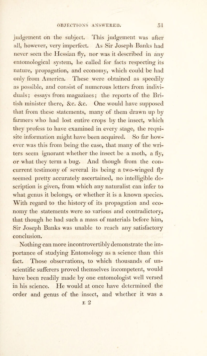 judgement on the subject. This judgement was after all, however, very imperfect. As Sir Joseph Banks had never seen the Hessian fly, nor was it described in any entomological system, he called for facts respecting its nature, propagation, and economy, which could be had only from America. These were obtained as speedily as possible, and consist of numerous letters from indivi- duals ; essays from magazines; the reports of the Bri- tish minister there, &c. &c. One would have supposed that from these statements, many of them drawn up by farmers who had lost entire crops by the insect, which they profess to have examined in every stage, the requi- site information might have been acquired. So far how- ever was this from being the case, that many of the wri- ters seem ignorant whether the insect be a moth, a fly, or what they term a bug. And though from the con- current testimony of several its being a two-winged fly seemed pretty accurately ascertained, no intelligible de- scription is given, from which any naturalist can infer to what genus it belongs, or whether it is a known species. With regard to the history of its propagation and eco- nomy the statements were so various and contradictory, that though he had such a mass of materials before him, Sir Joseph Banks was unable to reach any satisfactory conclusion. Nothing can more incontrovertibly demonstrate the im- portance of studying Entomology as a science than this fact. Those observations, to which thousands of un- scientific sufferers proved themselves incompetent, would have been readily made by one entomologist well versed in his science. He would at once have determined the order and genus of the insect, and whether it was a E 2