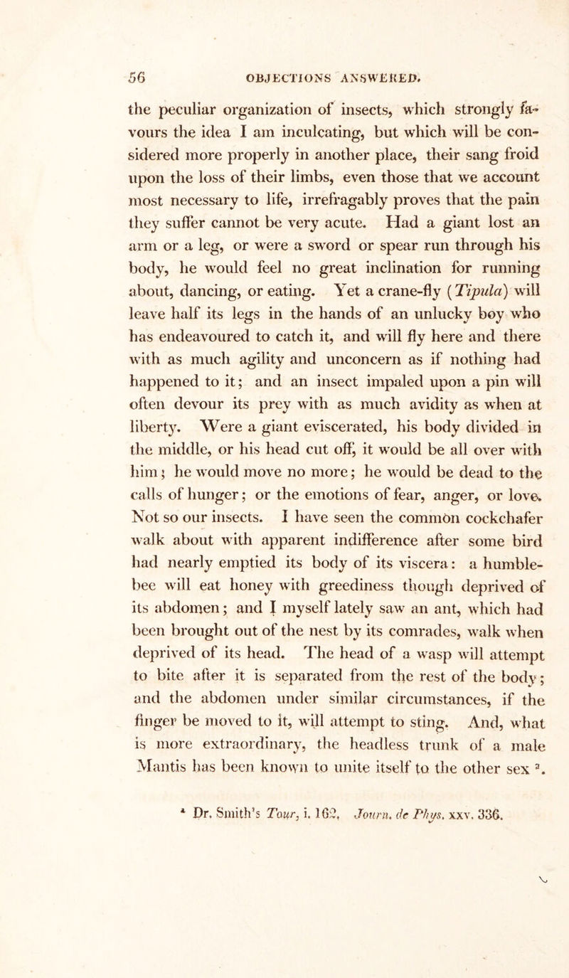 the peculiar organization of insects, which strongly fa- vours the idea I am inculcating, but which will be con- sidered more properly in another place, their sang froid upon the loss of their limbs, even those that we account most necessary to life, irrefragably proves that the pain they suffer cannot be very acute. Had a giant lost an arm or a leg, or were a sword or spear run through his body, he would feel no great inclination for running about, dancing, or eating. Yet a crane-fly (Tipula) will leave half its legs in the hands of an unlucky boy who has endeavoured to catch it, and will fly here and there with as much agility and unconcern as if nothing had happened to it; and an insect impaled upon a pin will often devour its prey with as much avidity as when at liberty. Were a giant eviscerated, his body divided in the middle, or his head cut off^ it would be all over with him; he would move no more; he w-ould be dead to the calls of hunger; or the emotions of fear, anger, or love. Not so our insects. I have seen the common cockchafer walk about with apparent indifference after some bird had nearly emptied its body of its viscera: a humble- bee will eat honey with greediness though deprived of its abdomen; and I myself lately saw an ant, which had been brought out of the nest by its comrades, walk w hen deprived of its head. The head of a w asp wall attempt to bite after it is separated from the rest of the body; and the abdomen under similar circumstances, if the finger be moved to it, will attempt to sting. And, what is more extraordinary, the headless trunk of a male Mantis has been known to unite itself to the other sex \ Dr. Smith’s Tour, i. 16;?. Journ. de Phus, xxv, 336. A