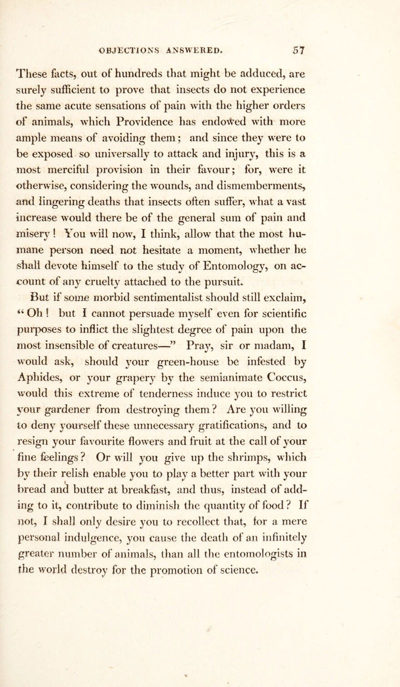 These facts, out of hundreds that might be adduced, are surely sufficient to prove that insects do not experience the same acute sensations of pain with the higher orders of animals, which Providence has endowed with more ample means of avoiding them; and since they were to be exposed so universally to attack and injury, this is a most merciful provision in their favour; for, were it otherwise, considering the wounds, and dismemberments, and lingering deaths that insects often suffer, what a vast increase would there be of the general sum of pain and misery! You will now, I think, allow that the most hu- mane person need not hesitate a moment, whether lie shall devote himself to the study of Entomology, on ac- count of any cruelty attached to the pursuit. But if some morbid sentimentalist should still exclaim, “ Oh ! but I cannot persuade myself even for scientific purposes to inflict the slightest degree of pain upon the most insensible of creatures—” Pray, sir or madam, I would ask, should your green-house be infested by Aphides, or your grapery by the semianimate Coccus, would this extreme of tenderness induce you to restrict your gardener from destroying them ? Are you willing io deny yourself these unnecessary gratifications, and to resign your favourite flowers and fruit at the call of your fine feelings ? Or will you give up the shrimps, which by their relish enable you to play a better part with your bread and butter at breakfast, and thus, instead of add- ing to it, contribute to diminish the quantity of food ? If not, I shall only desire you to recollect that, for a mere personal indulgence, you cause the death of an infinitely greater number of animals, than all the entomologists in the world destroy for the promotion of science.