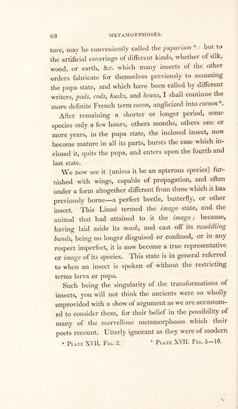 ture, may be conveniently called the puparium a : but to the artificial coverings of different kinds, whether oi silk, wood, or earth, &c. which many insects of the other orders fabricate for themselves previously to assuming the pupa state, and which have been called by different writers, pods, cods, busies, and beans, I shall continue the more definite French term cocon, anglicized into cocoonb. After remaining a shorter or longer period, some species only a few hours, others months, othets one or more years, in the pupa state, the inclosed insect, now become mature in all its parts, bursts the case which in- closed it, quits the pupa, and enters upon the fourth and last state. We now see it (unless it be an apterous species) fur- nished with wings, capable of propagation, and often under a form altogether different from those which it has previously borne—-a perfect beetle, butteifly, 01 other insect. This Linne termed the imago state, and the animal that had attained to it the imago 5 because, having laid aside its mask, and cast off its s saddling bands, being no longer disguised or confined, or in any respect imperfect, it is now become a true representative or image of its species. This state is in general referred to when an insect is spoken of without the restiicting terms larva or pupa. Such being the singularity of the transformations of insects, you will not think the ancients were so wholly unprovided with a show of argument as we are accustom- ed to consider them, for their belief in the possibility of many of the marvellous metamorphoses which their poets recount. Utterly ignorant as they were of modern » Plate XVII. Fig. 2. b Plate XVII. Fig. 5-10.