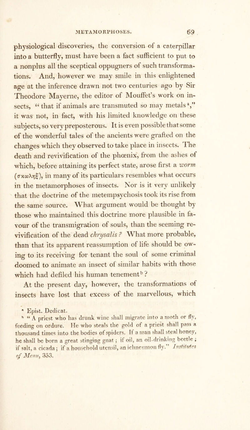 physiological discoveries* the conversion of a caterpillar into a butterfly* must have been a fact sufficient to put to a nonplus all the sceptical oppugners of such transforma- tions. And, however we may smile in this enlightened age at the inference drawn not two centuries ago by Sir Theodore Mayerne, the editor of MoufFet’s work on in- sects, “ that if animals are transmuted so may metals V* it was not, in fact, with his limited knowledge on these subjects, so very preposterous. It is even possible that some of the wonderful tales of the ancients were grafted on the changes which they observed to take place in insects. The death and revivification of the phoenix, from the ashes of which, before attaining its perfect state, arose first a worm (<rxio\yif), in many of its particulars resembles what occurs in the metamorphoses of insects. Nor is it very unlikely that the doctrine of the metempsychosis took its rise from the same source. What argument would be thought by those who maintained this doctrine more plausible in fa- vour of the transmigration of souls, than the seeming re- vivification of the dead chrysalis ? What more probable, than that its apparent reassumption of life should be ow- ing to its receiving for tenant the soul of some criminal doomed to animate an insect of similar habits with those which had defiled his human tenement5 ? At the present day, however, the transformations of insects have lost that excess of the marvellous, which * Epist. Dedicat. h “ A priest who has drunk wine shali migrate into a moth or fly* feeding on ordure. He who steals the gold of a priest shall pass a thousand times into the bodies oi spiders. If a man shall steal honey, he shall be born a great stinging gnat; if oil, an oil-drinking beetle ; if salt, a cicada; if a household utensil, an ichneumon fly.” Institutes of Menu, 353.