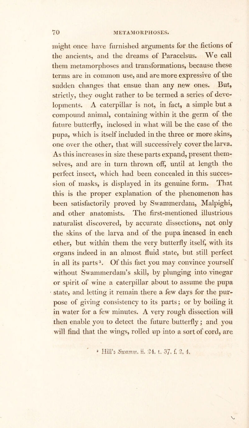 might once have furnished arguments for the fictions of the ancients, and the dreams of Paracelsus. We call them metamorphoses and transformations, because these terms are in common use, and are more expressive of the sudden changes that ensue than any new ones. But, strictly, they ought rather to be termed a series of deve- lopments. A caterpillar is not, in fact, a simple but a compound animal, containing within it the germ of the future butterfly, inclosed in what will be the case of the pupa, which is itself included in the three or more skins, one over the other, that will successively cover the larva. As this increases in size these parts expand, present them- selves, and are in turn thrown off, until at length the perfect insect, which had been concealed in this succes- sion of masks, is displayed in its genuine form. That this is the proper explanation of the phenomenon has been satisfactorily proved by Swammerdam, Malpighi, and other anatomists. The first-mentioned illustrious naturalist discovered, by accurate dissections, not only the skins of the larva and of the pupa incased in each other, but within them the very butterfly itself, with its organs indeed in an almost fluid state, but still perfect in all its parts1. Of this fact you may convince yourself without Swammerdam’s skill, by plunging into vinegar or spirit of wine a caterpillar about to assume the pupa * state, and letting it remain there a few days for the pur- pose of giving consistency to its parts; or by boiling it in water for a few minutes. A very rough dissection will then enable you to detect the future butterfly; and you will find that the wings, rolled up into a sort of cord, are 3 Hill’s Sivamnu ii. 34. t. 37. f. 3. 4.